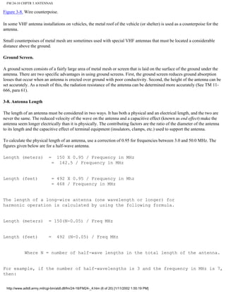 FM 24-18 CHPTR 3 ANTENNAS
Figure 3-8. Wire counterpoise.
In some VHF antenna installations on vehicles, the metal roof of the vehicle (or shelter) is used as a counterpoise for the
antenna.
Small counterpoises of metal mesh are sometimes used with special VHF antennas that must be located a considerable
distance above the ground.
Ground Screen.
A ground screen consists of a fairly large area of metal mesh or screen that is laid on the surface of the ground under the
antenna. There are two specific advantages in using ground screens. First, the ground screen reduces ground absorption
losses that occur when an antenna is erected over ground with poor conductivity. Second, the height of the antenna can be
set accurately. As a result of this, the radiation resistance of the antenna can be determined more accurately (See TM 11-
666, para 61).
3-8. Antenna Length
The length of an antenna must be considered in two ways. It has both a physical and an electrical length, and the two are
never the same. The reduced velocity of the wave on the antenna and a capacitive effect (known as end effect) make the
antenna seem longer electrically than it is physically. The contributing factors are the ratio of the diameter of the antenna
to its length and the capacitive effect of terminal equipment (insulators, clamps, etc.) used to support the antenna.
To calculate the physical length of an antenna, use a correction of 0.95 for frequencies between 3.0 and 50.0 MHz. The
figures given below are for a half-wave antenna.
Length (meters) = 150 X 0.95 / Frequency in MHz
= 142.5 / Frequency in MHz
Length (feet) = 492 X 0.95 / Frequency in Mhz
= 468 / Frequency in MHz
The length of a long-wire antenna (one wavelength or longer) for
harmonic operation is calculated by using the following formula.
Length (meters) = 150(N-0.05) / Freq MHz
Length (feet) = 492 (N-0.05) / Freq MHz
Where N = number of half-wave lengths in the total length of the antenna.
For example, if the number of half-wavelengths is 3 and the frequency in MHz is 7,
then:
http://www.adtdl.army.mil/cgi-bin/atdl.dll/fm/24-18/FM24-_4.htm (6 of 20) [1/11/2002 1:55:19 PM]
 