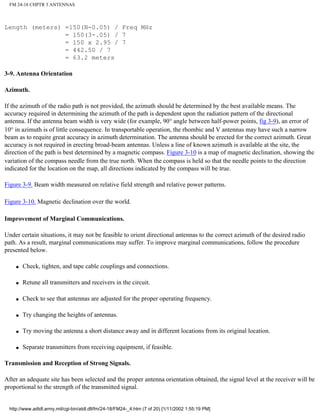 FM 24-18 CHPTR 3 ANTENNAS
Length (meters) =150(N-0.05) / Freq MHz
= 150(3-.05) / 7
= 150 x 2.95 / 7
= 442.50 / 7
= 63.2 meters
3-9. Antenna Orientation
Azimuth.
If the azimuth of the radio path is not provided, the azimuth should be determined by the best available means. The
accuracy required in determining the azimuth of the path is dependent upon the radiation pattern of the directional
antenna. If the antenna beam width is very wide (for example, 90° angle between half-power points, fig 3-9), an error of
10° in azimuth is of little consequence. In transportable operation, the rhombic and V antennas may have such a narrow
beam as to require great accuracy in azimuth determination. The antenna should be erected for the correct azimuth. Great
accuracy is not required in erecting broad-beam antennas. Unless a line of known azimuth is available at the site, the
direction of the path is best determined by a magnetic compass. Figure 3-10 is a map of magnetic declination, showing the
variation of the compass needle from the true north. When the compass is held so that the needle points to the direction
indicated for the location on the map, all directions indicated by the compass will be true.
Figure 3-9. Beam width measured on relative field strength and relative power patterns.
Figure 3-10. Magnetic declination over the world.
Improvement of Marginal Communications.
Under certain situations, it may not be feasible to orient directional antennas to the correct azimuth of the desired radio
path. As a result, marginal communications may suffer. To improve marginal communications, follow the procedure
presented below.
q Check, tighten, and tape cable couplings and connections.
q Retune all transmitters and receivers in the circuit.
q Check to see that antennas are adjusted for the proper operating frequency.
q Try changing the heights of antennas.
q Try moving the antenna a short distance away and in different locations from its original location.
q Separate transmitters from receiving equipment, if feasible.
Transmission and Reception of Strong Signals.
After an adequate site has been selected and the proper antenna orientation obtained, the signal level at the receiver will be
proportional to the strength of the transmitted signal.
http://www.adtdl.army.mil/cgi-bin/atdl.dll/fm/24-18/FM24-_4.htm (7 of 20) [1/11/2002 1:55:19 PM]
 