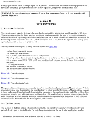 FM 24-18 CHPTR 3 ANTENNAS
If a high-gain antenna is used, a stronger signal can be obtained. Losses between the antenna and the equipment can be
reduced by using a high quality transmission line, as short as possible, and properly matched at both ends.
WARNING: Excessive signal strength may result in enemy intercept and interference or in your interfering with
adjacent frequencies.
Section III.
Types of Antennas
3-10. Tactical Considerations
Tactical antennas are specially designed to be rugged and permit mobility with the least possible sacrifice of efficiency.
They are also designed to take abuse. Some are mounted on the sides of vehicles that have to move over rough terrain;
others are mounted on tops of single masts or suspended between sets of masts. The smallest antennas are mounted on the
helmets of personnel who use the radio sets. All tactical antennas must be easy to install. Large ones must be easy to take
apart and pack and they must be easy to transport.
Several types of transmitting and receiving antennas are shown in figure 3-11.
q A of the figure is a rhombic antenna.
q B is a half-wave Hertz antenna.
q C is an end-fed, vertical antenna, also called a whip antenna.
q D is a loop antenna that receives a strong signal in directions as shown and almost no signal in other directions.
q E is an antenna group OE-254/GRC which is an omnidirectional, biconical antenna designed for broadband
operation.
q F is a long-wire antenna.
q G is a vertical half-rhombic antenna.
q H is a directional half-rhombic antenna.
Figure 3-11. Types of antennas.
Figure 3-11. Types of antennas (cont).
Figure 3-11. Types of antennas (cont).
Most practical transmitting antennas come under one of two classifications, Hertz antennas or Marconi antennas. A Hertz
antenna is operated some distance above the ground and may be either vertical or horizontal. A Marconi antenna operates
with one end grounded (usually through the output of the transmitter or the coupling coil at the end of the feed line). Hertz
antennas are generally used at higher frequencies (above about 2 MHz) while Marconi antennas are generally used at the
lower frequencies. Marconi antennas, when used on vehicles or aircraft, operate at high frequencies. In these cases, the
aircraft or vehicle chassis becomes the effective ground for the antenna.
3-11. The Hertz Antenna
The operation of the Hertz antenna is based on the fact that the wavelength to which any wire will electrically tune
depends directly upon its physical length. The basic Hertz antenna is center fed and its total wire length is equal to
http://www.adtdl.army.mil/cgi-bin/atdl.dll/fm/24-18/FM24-_4.htm (8 of 20) [1/11/2002 1:55:19 PM]
 