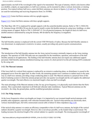 FM 24-18 CHPTR 3 ANTENNAS
approximately one half of the wavelength of the signal to be transmitted. This type of antenna, which is also known either
as a doublet, a dipole, an ungrounded, or a half-wave antenna, can be mounted in either a vertical, horizontal, or slanting
position. Two typical military half-wave, center-fed Hertz antennas are shown in figures 3-12 and 3-13. These antennas
are used for transmitting and receiving frequencies from 2 to 30 MHz.
Figure 3-12. Center-fed Hertz antenna with two upright supports.
Figure 3-13. Center-fed Hertz antenna with three upright supports.
The Mast Base AB-155 is employed for upright supports with the centerfed doublet antenna. Refer to TM 11-5820-256-
10. Antenna Group AN/GRA-50 can also be used to install a center-fed doublet antenna by using trees, buildings, or other
existing means of support. Refer to TM 11-5820-467-15. For all practical purposes, the length (in feet) of a half-wave
doublet antenna is determined by using the formula, 468 divided by the frequency in megahertz.
Employment.
The half-rhombic antenna is employed with the current VHF/FM family of radios. Because the half-rhombic antenna is
very directional, its employment is restrictive in nature, usually providing only point-to-point communications.
Training.
The introduction of the half-rhombic antenna into the Army tactical inventory minimally impacts on the Army training
program. The operators of VHF-FM radio nets are responsible for the installation, operation, and teardown of the half-
rhombic antenna in all applications. The fielding of the half-rhombic antenna does not require any additional support
personnel. Half-rhombic antenna installation/training may consist of a short period of on-the-job training (OJT) conducted
by the using unit.
3-12. The Marconi Antenna
If the lower half of a vertical Hertz antenna is replaced by an extensive conducting plane, no disturbance is caused in the
propagated waves from the upper half. In other words, the remaining quarter-wave continues to radiate much in the same
way as a half-wave antenna, providing a large conducting plane is used. The Marconi antenna is a practical form of this
kind of radiating system in which the antenna proper provides one-quarter wavelength and the soil supplies the additional
quarter-wavelength. The total effective (or electrical) length is then one-half wavelength.
The main advantage of the Marconi antenna is that, for any given frequency, it is physically much shorter than the Hertz
antenna. This is particularly important in all field and vehicular radio installations. Typical Marconi antennas are the
inverted L, the whip, the ground plane, and the modified ground-plane antennas.
3-13. The Whip Antenna
At the lower frequencies where wavelengths are longer, it is impractical to use resonant-length tactical antennas with
portable radio equipment, especially with vehicular-mounted radio sets. Tactical whip antennas are electrically short,
vertical, baseloaded types, fed with a nonresonant coaxial cable of about 52 ohms impedance (fig 3-14).
If the tactical whip antenna is to attain an efficiency comparable to that of a half-wave antenna, the height of the vertical
radiator should be a quarter wavelength. However, this is not always possible, so the loaded whip is used instead. The
loading increases the electrical length of the vertical radiator to a quarter wavelength. The missing quarter-wavelength of
http://www.adtdl.army.mil/cgi-bin/atdl.dll/fm/24-18/FM24-_4.htm (9 of 20) [1/11/2002 1:55:19 PM]
 