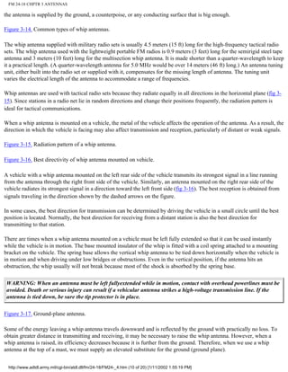FM 24-18 CHPTR 3 ANTENNAS
the antenna is supplied by the ground, a counterpoise, or any conducting surface that is big enough.
Figure 3-14. Common types of whip antennas.
The whip antenna supplied with military radio sets is usually 4.5 meters (15 ft) long for the high-frequency tactical radio
sets. The whip antenna used with the lightweight portable FM radios is 0.9 meters (3 feet) long for the semirigid steel tape
antenna and 3 meters (10 feet) long for the multisection whip antenna. It is made shorter than a quarter-wavelength to keep
it a practical length. (A quarter-wavelength antenna for 5.0 MHz would be over 14 meters (46 ft) long.) An antenna tuning
unit, either built into the radio set or supplied with it, compensates for the missing length of antenna. The tuning unit
varies the electrical length of the antenna to accommodate a range of frequencies.
Whip antennas are used with tactical radio sets because they radiate equally in all directions in the horizontal plane (fig 3-
15). Since stations in a radio net lie in random directions and change their positions frequently, the radiation pattern is
ideal for tactical communications.
When a whip antenna is mounted on a vehicle, the metal of the vehicle affects the operation of the antenna. As a result, the
direction in which the vehicle is facing may also affect transmission and reception, particularly of distant or weak signals.
Figure 3-15. Radiation pattern of a whip antenna.
Figure 3-16. Best directivity of whip antenna mounted on vehicle.
A vehicle with a whip antenna mounted on the left rear side of the vehicle transmits its strongest signal in a line running
from the antenna through the right front side of the vehicle. Similarly, an antenna mounted on the right rear side of the
vehicle radiates its strongest signal in a direction toward the left front side (fig 3-16). The best reception is obtained from
signals traveling in the direction shown by the dashed arrows on the figure.
In some cases, the best direction for transmission can be determined by driving the vehicle in a small circle until the best
position is located. Normally, the best direction for receiving from a distant station is also the best direction for
transmitting to that station.
There are times when a whip antenna mounted on a vehicle must be left fully extended so that it can be used instantly
while the vehicle is in motion. The base mounted insulator of the whip is fitted with a coil spring attached to a mounting
bracket on the vehicle. The spring base allows the vertical whip antenna to be tied down horizontally when the vehicle is
in motion and when driving under low bridges or obstructions. Even in the vertical position, if the antenna hits an
obstruction, the whip usually will not break because most of the shock is absorbed by the spring base.
WARNING: When an antenna must be left fullyextended while in motion, contact with overhead powerlines must be
avoided. Death or serious injury can result if a vehicular antenna strikes a high-voltage transmission line. If the
antenna is tied down, be sure the tip protector is in place.
Figure 3-17. Ground-plane antenna.
Some of the energy leaving a whip antenna travels downward and is reflected by the ground with practically no loss. To
obtain greater distance in transmitting and receiving, it may be necessary to raise the whip antenna. However, when a
whip antenna is raised, its efficiency decreases because it is further from the ground. Therefore, when we use a whip
antenna at the top of a mast, we must supply an elevated substitute for the ground (ground plane).
http://www.adtdl.army.mil/cgi-bin/atdl.dll/fm/24-18/FM24-_4.htm (10 of 20) [1/11/2002 1:55:19 PM]
 