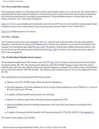 FM 24-18 CHPTR 3 ANTENNAS
3-14. The Ground-Plane Antenna
The ground-plane antenna is a whip antenna that includes radial elements which serve as the ground. The coaxial feeder is
connected with the inner conductor feeding the vertical element (whip), and the braid of the coaxial cable is connected to
the radials (the ground plane) to keep them at ground potential. The ground-plane antenna is a broad-tuned type that
radiates efficiently over a wide range of frequencies.
Figure 3-17 shows a ground-plane antenna presently used with tactical FM sets. It can be tuned by using the proper length
of antenna sections in the vertical element and in the ground-plane elements. Refer to TM 11-5820-348-15.
Figure 3-18. Radiation pattern of V antenna.
3-15. The V Antenna
The V antenna consists of two wires arranged to form a V, with their ends at the apex (where the legs come together)
attached to a transmission line (fig 3-18A). Radiation lobes off each wire combine to increase gain in the direction of an
imaginary line bisecting the apex angle (See fig 3-18A). The pattern is bidirectional. Adding terminating resistors to the
far end of each leg will make the pattern unidirectional (See fig 3-18B). For details on the angle and resistor values see
TM 11-666, paragraph 89.
3-16. The Broadband Omnidirectional Antenna
The broadband omnidirectional VHF antenna system OE-254 (fig 3-19) is an improved tactical antenna that will replace
the present antenna, RC-292. The antenna permits operation in the 30 to 88 MHz frequency range without the need to
manually drop and retrieve the antenna each time the operating frequency is changed. The antenna system is being fielded
for use with current tactical VHF-FM net radios. The antenna system is being issued on a one-for-one replacement for the
RC-292.
This omnidirectional vertically polarized VHF antenna system--
q Operates in the 30 to 88 MHz range without any physical adjustments.
q Has input impedance of 50 ohms unbalanced with an average voltage standing wave ratio (VSWR) of 3:1 or less at
RF power levels up to 350 watts.
q Is capable of being assembled and erected by one individual.
q Operates at a distance equal to that of the present antenna equipment RC-292.
q Meets the broadband and power handling requirements of the 2-port and 5-port transceiver multiplexer (See
appendix D).
q Is capable of being used with the Steerable Null Processing Group OL-275()/VRC (SNAP-1) (See appendix E).
The antenna system (Figure 3-19) includes:
http://www.adtdl.army.mil/cgi-bin/atdl.dll/fm/24-18/FM24-_4.htm (11 of 20) [1/11/2002 1:55:19 PM]
 