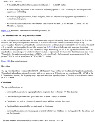 FM 24-18 CHPTR 3 ANTENNAS
q A standard lightweight mast having a maximum height of 41 feet and 9 inches.
q A canvas carrying bag similar to that issued with antenna equipment RC-292. Assembly and erection procedures
are provided with the bag.
q All necessary guying assemblies, stakes, base plate, tools, and other ancillary equipment required to make a
complete antenna system.
q All necessary coaxial cables and cable adapters for Radio Sets AN/PRC-25 and AN/PRC-77 (series) and the
AN/VRC-12 (family).
Figure 3-19. Broadband omnidirectional antenna system OE-254
3-17. The Directional VHF Log-Periodic Antenna
As the mobility of the Army increases, the need for extended range and directivity for the tactical radios in the field also
increases. The Army has long awaited the advent of an effective electronic counter-countermeasures (ECCM)
device/procedure that allows continued radio communications in a hostile electronic warfare (EW) environment. This need
will be partially met by use of the log-periodic antenna (see fig 3-20). Use of the log-periodic antenna with nominal
transmitter power output satisfies the need for extended range. Additionally, the use of the log-periodic antenna allows the
use of reduced transmitter power with the resultant reduction of signals in all directions other than the antenna main beam.
This satisfies the need of providing a degree of ECCM protection. Finally, the log-periodic antenna operates with the
present VHF-FM tactical net radios (AN/VRC-12/PRC-25 series).
Figure 3-20. Log periodic antenna.
Operation.
The log-periodic antenna operates in the 30 to 88 MHz frequency range without any mechanical or electrical adjustments.
This makes it a broadband antenna. It operates with power levels up to 250 watts and has a maximum of 2:1 VSWR at the
RF input connectors over the frequency range. It presents a nominal input impedance of 50 ohms over the frequency range
of 30 to 88 MHz.
Capabilities.
The log-periodic antenna is--
q Capable of being erected in a geographical area no greater than 18.3 meters (60 ft) in diameter.
q Capable of being mounted on a quick-erect mast on either a vehicle or a shelter.
q Capable of a mechanical azimuthal directional change within a 1-minute time frame.
q Capable of being assembled by two individuals in 20 minutes.
q Capable of being transported by manpack or tactical vehicle when fitted into two packages (one for the antenna and
one for the mast).
http://www.adtdl.army.mil/cgi-bin/atdl.dll/fm/24-18/FM24-_4.htm (12 of 20) [1/11/2002 1:55:19 PM]
 