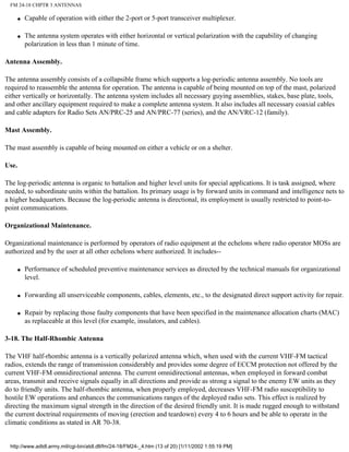 FM 24-18 CHPTR 3 ANTENNAS
q Capable of operation with either the 2-port or 5-port transceiver multiplexer.
q The antenna system operates with either horizontal or vertical polarization with the capability of changing
polarization in less than 1 minute of time.
Antenna Assembly.
The antenna assembly consists of a collapsible frame which supports a log-periodic antenna assembly. No tools are
required to reassemble the antenna for operation. The antenna is capable of being mounted on top of the mast, polarized
either vertically or horizontally. The antenna system includes all necessary guying assemblies, stakes, base plate, tools,
and other ancillary equipment required to make a complete antenna system. It also includes all necessary coaxial cables
and cable adapters for Radio Sets AN/PRC-25 and AN/PRC-77 (series), and the AN/VRC-12 (family).
Mast Assembly.
The mast assembly is capable of being mounted on either a vehicle or on a shelter.
Use.
The log-periodic antenna is organic to battalion and higher level units for special applications. It is task assigned, where
needed, to subordinate units within the battalion. Its primary usage is by forward units in command and intelligence nets to
a higher headquarters. Because the log-periodic antenna is directional, its employment is usually restricted to point-to-
point communications.
Organizational Maintenance.
Organizational maintenance is performed by operators of radio equipment at the echelons where radio operator MOSs are
authorized and by the user at all other echelons where authorized. It includes--
q Performance of scheduled preventive maintenance services as directed by the technical manuals for organizational
level.
q Forwarding all unserviceable components, cables, elements, etc., to the designated direct support activity for repair.
q Repair by replacing those faulty components that have been specified in the maintenance allocation charts (MAC)
as replaceable at this level (for example, insulators, and cables).
3-18. The Half-Rhombic Antenna
The VHF half-rhombic antenna is a vertically polarized antenna which, when used with the current VHF-FM tactical
radios, extends the range of transmission considerably and provides some degree of ECCM protection not offered by the
current VHF-FM omnidirectional antenna. The current omnidirectional antennas, when employed in forward combat
areas, transmit and receive signals equally in all directions and provide as strong a signal to the enemy EW units as they
do to friendly units. The half-rhombic antenna, when properly employed, decreases VHF-FM radio susceptibility to
hostile EW operations and enhances the communications ranges of the deployed radio sets. This effect is realized by
directing the maximum signal strength in the direction of the desired friendly unit. It is made rugged enough to withstand
the current doctrinal requirements of moving (erection and teardown) every 4 to 6 hours and be able to operate in the
climatic conditions as stated in AR 70-38.
http://www.adtdl.army.mil/cgi-bin/atdl.dll/fm/24-18/FM24-_4.htm (13 of 20) [1/11/2002 1:55:19 PM]
 
