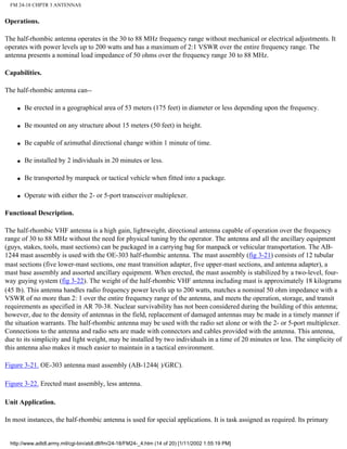 FM 24-18 CHPTR 3 ANTENNAS
Operations.
The half-rhombic antenna operates in the 30 to 88 MHz frequency range without mechanical or electrical adjustments. It
operates with power levels up to 200 watts and has a maximum of 2:1 VSWR over the entire frequency range. The
antenna presents a nominal load impedance of 50 ohms over the frequency range 30 to 88 MHz.
Capabilities.
The half-rhombic antenna can--
q Be erected in a geographical area of 53 meters (175 feet) in diameter or less depending upon the frequency.
q Be mounted on any structure about 15 meters (50 feet) in height.
q Be capable of azimuthal directional change within 1 minute of time.
q Be installed by 2 individuals in 20 minutes or less.
q Be transported by manpack or tactical vehicle when fitted into a package.
q Operate with either the 2- or 5-port transceiver multiplexer.
Functional Description.
The half-rhombic VHF antenna is a high gain, lightweight, directional antenna capable of operation over the frequency
range of 30 to 88 MHz without the need for physical tuning by the operator. The antenna and all the ancillary equipment
(guys, stakes, tools, mast sections) can be packaged in a carrying bag for manpack or vehicular transportation. The AB-
1244 mast assembly is used with the OE-303 half-rhombic antenna. The mast assembly (fig 3-21) consists of 12 tubular
mast sections (five lower-mast sections, one mast transition adapter, five upper-mast sections, and antenna adapter), a
mast base assembly and assorted ancillary equipment. When erected, the mast assembly is stabilized by a two-level, four-
way guying system (fig 3-22). The weight of the half-rhombic VHF antenna including mast is approximately 18 kilograms
(45 lb). This antenna handles radio frequency power levels up to 200 watts, matches a nominal 50 ohm impedance with a
VSWR of no more than 2: 1 over the entire frequency range of the antenna, and meets the operation, storage, and transit
requirements as specified in AR 70-38. Nuclear survivability has not been considered during the building of this antenna;
however, due to the density of antennas in the field, replacement of damaged antennas may be made in a timely manner if
the situation warrants. The half-rhombic antenna may be used with the radio set alone or with the 2- or 5-port multiplexer.
Connections to the antenna and radio sets are made with connectors and cables provided with the antenna. This antenna,
due to its simplicity and light weight, may be installed by two individuals in a time of 20 minutes or less. The simplicity of
this antenna also makes it much easier to maintain in a tactical environment.
Figure 3-21. OE-303 antenna mast assembly (AB-1244( )/GRC).
Figure 3-22. Erected mast assembly, less antenna.
Unit Application.
In most instances, the half-rhombic antenna is used for special applications. It is task assigned as required. Its primary
http://www.adtdl.army.mil/cgi-bin/atdl.dll/fm/24-18/FM24-_4.htm (14 of 20) [1/11/2002 1:55:19 PM]
 