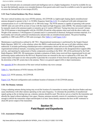 FM 24-18 CHPTR 3 ANTENNAS
usage is by forward units on command control and intelligence nets to a higher headquarters. It must be available for use
by units that habitually operate over extended distances from parent units and it must be available to units for special tasks
or across the forward line of own troops (FLOT).
3-19. Near-Vertical Incidence Sky-Wave Antenna
The near-vertical incidence sky-wave (NVIS) antenna, AS-2259/GR is a lightweight sloping dipole omnidirectional
antenna designed to operate in the 2- to 30-MHz frequency band (fig 3-23). It is employed with radio teletypewriter
communications in a 0- to 483-kilometer (0- to 300-mile) range. The NVIS antenna is capable of operating with current
AM/HF radio sets and will be an item of issue with the improved high frequency radio (IHFR). The antenna/coupler may
be manually tuned at the antenna/coupler or remotely up to 61 meters (200 feet). Tuning time does not exceed 1 minute.
The NVIS antenna is interchangeable with the AN/GRA-50 and the whip antenna when used with the above radio sets.
Weight of the antenna is 5.44 kilograms (12 pounds) and it is constructed of chemical, biological resistant materials. It is
horizontally and vertically polarized simultaneously and provides an omnidirectional pattern. The power handling
capability is 1000 watts (PEP) or 500 watts (average). (See Table 3-1 and Figure 3-24.)
Maintenance is performed as outlined in AR 750-1. Organizational maintenance is performed by the Single-Channel
Radio Operator, MOS 31C, at the echelons where this MOS is authorized and by the user at all other echelons where
authorized. It includes performing scheduled preventive maintenance checks and services (PMCS) prescribed by
organizational technical manuals, evacuating unserviceable repairable components to the designated direct support (DS)
activity, and repairing by replacement of faulty components according to the MAC. DS will be performed by the Field
Radio Repairer, MOS 29E. DS maintenance includes evaluation of faulty items received from organizational levels and
performing repairs authorized at the DS level. Repaired items are returned to the user or replaced by a DX item. DS
contact teams will repair on-site when possible to preclude the evacuation of items from the operating areas and to reduce
the downtime of the HF system due to the antenna. There is no general support (GS) or depot maintenance.
See appendix M for a discussion of the near-vertical incidence sky-wave concept.
Table 3-1. Specifications of NVIS Antenna AS-2269/GR.
Figure 3-23. NVIS antennas, AS-2259/GR.
Figure 3-24. Physical configuration and coordinate location of elements of AS-2259/GR antenna.
3-20. The Dummy Antenna
Using a radiating antenna during tuning may reveal the location of a transmitter to enemy radio direction finders and may
cause interference with other stations operating on the same frequency. To eliminate the possibility of unauthorized
signals going on the air during tune-up, a dummy antenna should be used. This device acts as a load for the transmitter and
absorbs the signal without radiating it into space. Dummy antennas normally consist of a noninductive resistor large
enough to absorb the transmitter output and dissipate it as heat. Some dummy antennas also have an RF wattmeter to
check RF power output of the transmitter.
Section IV.
Field Repair and Expedients
3-21. Assessment of Damage
http://www.adtdl.army.mil/cgi-bin/atdl.dll/fm/24-18/FM24-_4.htm (15 of 20) [1/11/2002 1:55:19 PM]
 