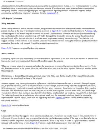 FM 24-18 CHPTR 3 ANTENNAS
Antennas are sometimes broken or damaged, causing either a communications failure or poor communications. If a spare
is available, there is no problem--replace the damaged antenna. When there is no spare, you may have to construct an
emergency antenna. The following paragraphs are suggestions on repairing antennas and antenna supports and on
constructing and adjusting emergency antennas. See also paragraph 7-7.
3-22. Repair Techniques
Whip Antennas.
When a whip antenna is broken into two sections, the portion of the antenna that is broken off can be connected to the
portion attached to the base by joining the sections as shown in figure 3-25. Use the method illustrated in A, figure 3-25,
when both parts of the broken whip are available and usable. Use the method shown in B when the portion of the whip
that was broken off is lost or when the whip is 80 badly damaged that it is not fit for use. To restore the antenna to its
original length, add a piece of wire that is nearly the same length as the missing part of the whip. Then, lash the pole
support securely to both sections of the antenna. Clean the two antenna sections thoroughly to ensure good contact before
connecting them to the pole support. If possible, solder the connections.
Figure 3-25. Emergency repair of broken whip antenna.
Wire Antennas.
Emergency repair of a wire antenna may involve the repair or replacement of the wire used as the antenna or transmission
line; or, the repair or replacement of the assembly used to support the antenna.
When one or more wires of an antenna are broken, the antenna can be repaired by reconnecting the broken wires. To do
this, lower the antenna to the ground, clean the ends of the wires, and twist the wires together. Whenever possible, solder
the connection.
If the antenna is damaged beyond repair, construct a new one. Make sure that the length of the wires of the substitute
antenna are the same length as those of the original.
Antenna supports may also require repair or replacement. A substitute item may be used in place of a damaged support
and, if properly insulated, can be of any material of adequate strength. If the radiating element is not properly insulated,
field antennas may be shorted to ground and be ineffective. Many commonly found items can be used as field expedient
insulators. The best of these items are plastic or glass, to include plastic spoons, buttons, bottle necks, and plastic bags.
Though less effective than plastic or glass but still better than no insulator at all are wood and rope, or both, in that order.
The radiating element--the actual antenna wire-- should touch only the antenna terminal and should be physically
separated from all other objects, other than the supporting insulator. Figure 3-26 shows various methods of making
emergency insulators.
Figure 3-26. Improvised insulators.
Guys.
Lines used to stabilize the supports for an antenna are called guys. These lines are usually made of wire, manila rope, or
nylon rope. If a rope breaks, it may be repaired by tying the two broken ends together. If the rope is too short after the tie
is made, it can be lengthened by adding another piece of or a piece of dry wood or cloth. If a guy wire breaks, it can be
replaced with another piece of wire. Figure 3-27 shows a method of repairing a guy line with wood.
http://www.adtdl.army.mil/cgi-bin/atdl.dll/fm/24-18/FM24-_4.htm (16 of 20) [1/11/2002 1:55:19 PM]
 