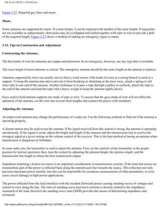 FM 24-18 CHPTR 3 ANTENNAS
Figure 3-27. Repaired guy lines and masts.
Masts.
Some antennas are supported by masts. If a mast breaks, it can be replaced with another of the same length. If long poles
are not available as replacements, short poles may be overlapped and lashed together with rope or wire to provide a pole
of the required length. Figure 3-27 shows a method of making an emergency repair to masts.
3-23. Tips on Construction and Adjustment
Constructing the Antenna.
The best kinds of wire for antennas are copper and aluminum. In an emergency, however, use any type that is available.
The exact length of most antennas is critical. The emergency antenna should be the same length as the antenna it replaces.
Antennas supported by trees can usually survive heavy wind storms if the trunk of a tree or a strong branch is used as a
support. To keep the antenna taut and to prevent it from breaking or stretching as the trees sway, attach a spring or old
inner tube to one end of the antenna. Another technique is to pass a rope through a pulley or eyehook, attach the rope to
the end of the antenna and load the rope with a heavy weight to keep the antenna tightly drawn.
Guys used to hold antenna supports are made of rope or wire. To ensure that the guys made of wire will not affect the
operation of the antenna, cut the wire into several short lengths and connect the pieces with insulators.
Adjusting the Antenna.
An improvised antenna may change the performance of a radio set. Use the following methods to find out if the antenna is
operating properly.
A distant station may be used to test the antenna. If the signal received from this station is strong, the antenna is operating
satisfactorily. If the signal is weak, adjust the height and length of the antenna and the transmission line to receive the
strongest signal at a given setting on the volume control of the receiver. This is the best method of tuning an antenna when
transmission is dangerous or forbidden.
In some radio sets, the transmitter is used to adjust the antenna. First, set the controls of the transmitter in the proper
position for normal operation; then, tune the system by adjusting the antenna height, the antenna length, and the
transmission line length to obtain the best transmission output.
Impedance-matching a load to its source is an important consideration in transmissions systems. If the load and source are
mismatched, part of the power is reflected back along the transmission line towards the source. This reflection not only
prevents maximum power transfer, but also can be responsible for erroneous measurements of other parameters, or even
cause circuit damage in high-power applications.
The power reflected from the load interferes with the incident (forward) power causing standing waves of voltages and
current to exist along the line. The ratio of standing-wave maxima to minima is directly related to the impedance
mismatch of the load; therefore the standing-wave ratio (SWR) provides the means of determining impedance and
mismatch.
http://www.adtdl.army.mil/cgi-bin/atdl.dll/fm/24-18/FM24-_4.htm (17 of 20) [1/11/2002 1:55:19 PM]
 