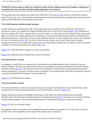 FM 24-18 CHPTR 3 ANTENNAS
WARNING: Serious injury or death can result from contact with the radiating antenna of a medium- or high-power
transmitter.Turn the transmitter off while making adjustments to the antenna.
The matching unit of the standing-wave Ratio Power Meter ME-165/G (see fig 3-28), provides a noninductive dummy
load of 52 ohms and, when connected between the transmitter and its load, permits direct readings of the transmitter power
output and the SWR between the transmitter and its load.
3-24. Field Expedient Omnidirectional Antennas
Vertical antennas are omnidirectional; that is, they transmit and receive equally well in all directions. Most tactical
antennas are vertical; for example, the manpack portable radio uses a vertical whip as do the Figure 3-28. Standing-wave
Ratio Power Meter ME-165/G. vehicular radios in tactical vehicles. A vertical antenna can be improvised by using a metal
pipe or rod of the correct length, held erect by means of guys. The lower end of the antenna should be insulated from the
ground by placing it on a large block of wood or other insulating material. A vertical antenna may also be a wire supported
by a tree or a wooden pole (fig 3-29). For short vertical antennas, the pole may be used without guys (if properly
supported at the base). If the length of the vertical mast is not long enough to support the wire upright, it may be necessary
to modify the connection at the top of the antenna (fig 3-30).
Figure 3-29. Field substitutes for support of vertical wire antennas.
Figure 3-30. Additional means of supporting vertical wire antennas.
End-Fed Half-Wave Antenna
An emergency, end-fed half-wave antenna can be constructed from available materials such as field wire, rope, and
wooden insulators. The electrical length of this antenna is measured from the antenna terminal on the radio set to the far
end of the antenna (fig 3-31). The best performance can be obtained by constructing the antenna longer than necessary,
and then shortening it, as required, until best results are obtained. The ground terminal of the radio set should be connected
to a good Earth ground for this antenna to function efficiently.
Figure 3-31. End-fed half-wave antenna.
Center-Fed Doublet Antenna
The center-fed doublet is a half-wave antenna consisting of two quarter wavelength sections on each side of the center.
Construction of an improvised doublet antenna for use with FM radios is shown in figure 3-32.
Doublet antennas are directional broadside to their length, which makes the vertical doublet antenna essentially
omnidirectional. This is because the radiation pattern is doughnut shaped (See fig 3-3 for quarter-wave antenna which has
a similar radiation pattern.). The horizontal doublet antenna is bidirectional (See fig 3-3 for half-wave antenna).
Figure 3-32. Half-wave doublet antenna.
The length of a half-wave antenna may be computed by using the formula in paragraph 3-8. Cut the wires as closely as
possible to the correct length because the length of the antenna wires is important.
http://www.adtdl.army.mil/cgi-bin/atdl.dll/fm/24-18/FM24-_4.htm (18 of 20) [1/11/2002 1:55:19 PM]
 