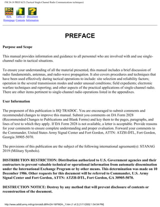 FM 24-18 PREFACE (Tactical Single-Channel Radio Communications techniques)
RDL
Homepage
Table of
Contents
Document
Information
PREFACE
Purpose and Scope
This manual provides information and guidance to all personnel who are involved with and use single-
channel radio in tactical situations.
To ensure your understanding of all the material presented, this manual includes a brief discussion of
radio fundamentals, antennas, and radio-wave propagation. It also covers procedures and techniques that
have been used effectively during tactical operations to include: site selection and reliability factors;
operation in the several transmission modes and under unusual conditions; field expedients; electronic
warfare techniques and reporting; and other aspects of the practical applications of single-channel radio.
There are other items pertinent to single-channel radio operations listed in the appendixes.
User Information
The proponent of this publication is HQ TRADOC. You are encouraged to submit comments and
recommended changes to improve this manual. Submit you comments on DA Form 2028
(Recommended Changes to Publications and Blank Forms) and key them to the pages, paragraphs, and
lines of text to which they apply. If DA Form 2028 is not available, a letter is acceptable. Provide reasons
for your comments to ensure complete understanding and proper evaluation. Forward your comments to
the Commander, United States Army Signal Center and Fort Gordon, ATTN: ATZH-DTL, Fort Gordon,
Georgia 30905-5070.
The provisions of this publication are the subject of the following international agreement(s): STANAG
2019 (Military Symbols).
DISTRIBUTION RESTRICTION: Distribution authorized to U.S. Government agencies and their
contractors to prevent valuable technical or operational information from automatic dissemination
under the International Exchange Program or by other means. This determination was made on 10
December 1986. Other requests for this document will be referred to Commander, U.S. Army
Signal Center and Fort Gordon, ATTN: ATZH-DTL, Fort Gordon, GA 30905-5070.
DESTRUCTION NOTICE: Destroy by any method that will prevent disclosure of contents or
reconstruction of the document.
http://www.adtdl.army.mil/cgi-bin/atdl.dll/fm/24-18/FM24-_1.htm (1 of 2) [1/11/2002 1:54:54 PM]
 