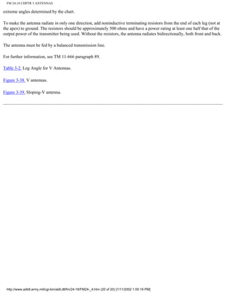 FM 24-18 CHPTR 3 ANTENNAS
extreme angles determined by the chart.
To make the antenna radiate in only one direction, add noninductive terminating resistors from the end of each leg (not at
the apex) to ground. The resistors should be approximately 500 ohms and have a power rating at least one half that of the
output power of the transmitter being used. Without the resistors, the antenna radiates bidirectionally, both front and back.
The antenna must be fed by a balanced transmission line.
For further information, see TM 11-666 paragraph 89.
Table 3-2. Leg Angle for V Antennas.
Figure 3-38. V antennas.
Figure 3-39. Sloping-V antenna.
http://www.adtdl.army.mil/cgi-bin/atdl.dll/fm/24-18/FM24-_4.htm (20 of 20) [1/11/2002 1:55:19 PM]
 