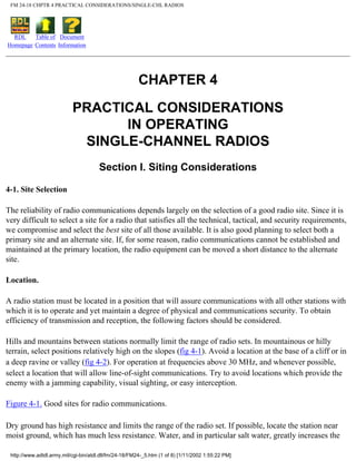 FM 24-18 CHPTR 4 PRACTICAL CONSIDERATIONS/SINGLE-CHL RADIOS
RDL
Homepage
Table of
Contents
Document
Information
CHAPTER 4
PRACTICAL CONSIDERATIONS
IN OPERATING
SINGLE-CHANNEL RADIOS
Section I. Siting Considerations
4-1. Site Selection
The reliability of radio communications depends largely on the selection of a good radio site. Since it is
very difficult to select a site for a radio that satisfies all the technical, tactical, and security requirements,
we compromise and select the best site of all those available. It is also good planning to select both a
primary site and an alternate site. If, for some reason, radio communications cannot be established and
maintained at the primary location, the radio equipment can be moved a short distance to the alternate
site.
Location.
A radio station must be located in a position that will assure communications with all other stations with
which it is to operate and yet maintain a degree of physical and communications security. To obtain
efficiency of transmission and reception, the following factors should be considered.
Hills and mountains between stations normally limit the range of radio sets. In mountainous or hilly
terrain, select positions relatively high on the slopes (fig 4-1). Avoid a location at the base of a cliff or in
a deep ravine or valley (fig 4-2). For operation at frequencies above 30 MHz, and whenever possible,
select a location that will allow line-of-sight communications. Try to avoid locations which provide the
enemy with a jamming capability, visual sighting, or easy interception.
Figure 4-1. Good sites for radio communications.
Dry ground has high resistance and limits the range of the radio set. If possible, locate the station near
moist ground, which has much less resistance. Water, and in particular salt water, greatly increases the
http://www.adtdl.army.mil/cgi-bin/atdl.dll/fm/24-18/FM24-_5.htm (1 of 8) [1/11/2002 1:55:22 PM]
 