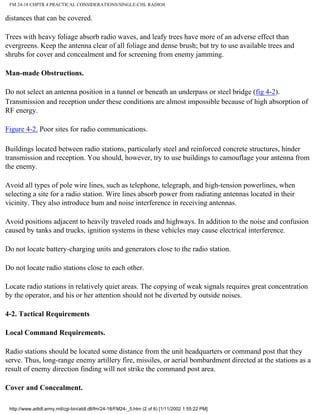 FM 24-18 CHPTR 4 PRACTICAL CONSIDERATIONS/SINGLE-CHL RADIOS
distances that can be covered.
Trees with heavy foliage absorb radio waves, and leafy trees have more of an adverse effect than
evergreens. Keep the antenna clear of all foliage and dense brush; but try to use available trees and
shrubs for cover and concealment and for screening from enemy jamming.
Man-made Obstructions.
Do not select an antenna position in a tunnel or beneath an underpass or steel bridge (fig 4-2).
Transmission and reception under these conditions are almost impossible because of high absorption of
RF energy.
Figure 4-2. Poor sites for radio communications.
Buildings located between radio stations, particularly steel and reinforced concrete structures, hinder
transmission and reception. You should, however, try to use buildings to camouflage your antenna from
the enemy.
Avoid all types of pole wire lines, such as telephone, telegraph, and high-tension powerlines, when
selecting a site for a radio station. Wire lines absorb power from radiating antennas located in their
vicinity. They also introduce hum and noise interference in receiving antennas.
Avoid positions adjacent to heavily traveled roads and highways. In addition to the noise and confusion
caused by tanks and trucks, ignition systems in these vehicles may cause electrical interference.
Do not locate battery-charging units and generators close to the radio station.
Do not locate radio stations close to each other.
Locate radio stations in relatively quiet areas. The copying of weak signals requires great concentration
by the operator, and his or her attention should not be diverted by outside noises.
4-2. Tactical Requirements
Local Command Requirements.
Radio stations should be located some distance from the unit headquarters or command post that they
serve. Thus, long-range enemy artillery fire, missiles, or aerial bombardment directed at the stations as a
result of enemy direction finding will not strike the command post area.
Cover and Concealment.
http://www.adtdl.army.mil/cgi-bin/atdl.dll/fm/24-18/FM24-_5.htm (2 of 8) [1/11/2002 1:55:22 PM]
 