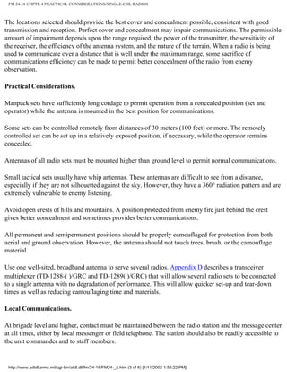 FM 24-18 CHPTR 4 PRACTICAL CONSIDERATIONS/SINGLE-CHL RADIOS
The locations selected should provide the best cover and concealment possible, consistent with good
transmission and reception. Perfect cover and concealment may impair communications. The permissible
amount of impairment depends upon the range required, the power of the transmitter, the sensitivity of
the receiver, the efficiency of the antenna system, and the nature of the terrain. When a radio is being
used to communicate over a distance that is well under the maximum range, some sacrifice of
communications efficiency can be made to permit better concealment of the radio from enemy
observation.
Practical Considerations.
Manpack sets have sufficiently long cordage to permit operation from a concealed position (set and
operator) while the antenna is mounted in the best position for communications.
Some sets can be controlled remotely from distances of 30 meters (100 feet) or more. The remotely
controlled set can be set up in a relatively exposed position, if necessary, while the operator remains
concealed.
Antennas of all radio sets must be mounted higher than ground level to permit normal communications.
Small tactical sets usually have whip antennas. These antennas are difficult to see from a distance,
especially if they are not silhouetted against the sky. However, they have a 360° radiation pattern and are
extremely vulnerable to enemy listening.
Avoid open crests of hills and mountains. A position protected from enemy fire just behind the crest
gives better concealment and sometimes provides better communications.
All permanent and semipermanent positions should be properly camouflaged for protection from both
aerial and ground observation. However, the antenna should not touch trees, brush, or the camouflage
material.
Use one well-sited, broadband antenna to serve several radios. Appendix D describes a transceiver
multiplexer (TD-1288-( )/GRC and TD-1289( )/GRC) that will allow several radio sets to be connected
to a single antenna with no degradation of performance. This will allow quicker set-up and tear-down
times as well as reducing camouflaging time and materials.
Local Communications.
At brigade level and higher, contact must be maintained between the radio station and the message center
at all times, either by local messenger or field telephone. The station should also be readily accessible to
the unit commander and to staff members.
http://www.adtdl.army.mil/cgi-bin/atdl.dll/fm/24-18/FM24-_5.htm (3 of 8) [1/11/2002 1:55:22 PM]
 