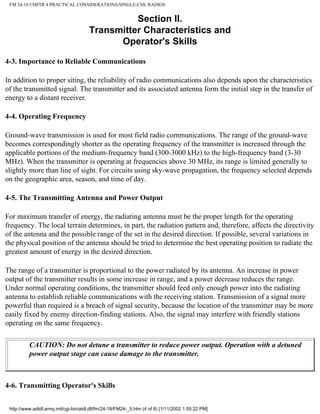 FM 24-18 CHPTR 4 PRACTICAL CONSIDERATIONS/SINGLE-CHL RADIOS
Section II.
Transmitter Characteristics and
Operator's Skills
4-3. Importance to Reliable Communications
In addition to proper siting, the reliability of radio communications also depends upon the characteristics
of the transmitted signal. The transmitter and its associated antenna form the initial step in the transfer of
energy to a distant receiver.
4-4. Operating Frequency
Ground-wave transmission is used for most field radio communications. The range of the ground-wave
becomes correspondingly shorter as the operating frequency of the transmitter is increased through the
applicable portions of the medium-frequency band (300-3000 kHz) to the high-frequency band (3-30
MHz). When the transmitter is operating at frequencies above 30 MHz, its range is limited generally to
slightly more than line of sight. For circuits using sky-wave propagation, the frequency selected depends
on the geographic area, season, and time of day.
4-5. The Transmitting Antenna and Power Output
For maximum transfer of energy, the radiating antenna must be the proper length for the operating
frequency. The local terrain determines, in part, the radiation pattern and, therefore, affects the directivity
of the antenna and the possible range of the set in the desired direction. If possible, several variations in
the physical position of the antenna should be tried to determine the best operating position to radiate the
greatest amount of energy in the desired direction.
The range of a transmitter is proportional to the power radiated by its antenna. An increase in power
output of the transmitter results in some increase in range, and a power decrease reduces the range.
Under normal operating conditions, the transmitter should feed only enough power into the radiating
antenna to establish reliable communications with the receiving station. Transmission of a signal more
powerful than required is a breach of signal security, because the location of the transmitter may be more
easily fixed by enemy direction-finding stations. Also, the signal may interfere with friendly stations
operating on the same frequency.
CAUTION: Do not detune a transmitter to reduce power output. Operation with a detuned
power output stage can cause damage to the transmitter.
4-6. Transmitting Operator's Skills
http://www.adtdl.army.mil/cgi-bin/atdl.dll/fm/24-18/FM24-_5.htm (4 of 8) [1/11/2002 1:55:22 PM]
 
