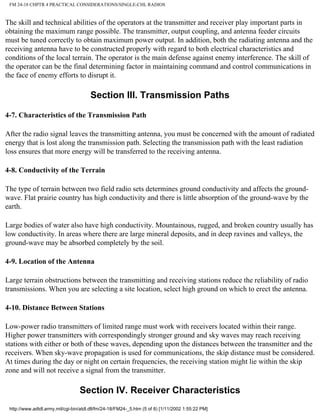 FM 24-18 CHPTR 4 PRACTICAL CONSIDERATIONS/SINGLE-CHL RADIOS
The skill and technical abilities of the operators at the transmitter and receiver play important parts in
obtaining the maximum range possible. The transmitter, output coupling, and antenna feeder circuits
must be tuned correctly to obtain maximum power output. In addition, both the radiating antenna and the
receiving antenna have to be constructed properly with regard to both electrical characteristics and
conditions of the local terrain. The operator is the main defense against enemy interference. The skill of
the operator can be the final determining factor in maintaining command and control communications in
the face of enemy efforts to disrupt it.
Section III. Transmission Paths
4-7. Characteristics of the Transmission Path
After the radio signal leaves the transmitting antenna, you must be concerned with the amount of radiated
energy that is lost along the transmission path. Selecting the transmission path with the least radiation
loss ensures that more energy will be transferred to the receiving antenna.
4-8. Conductivity of the Terrain
The type of terrain between two field radio sets determines ground conductivity and affects the ground-
wave. Flat prairie country has high conductivity and there is little absorption of the ground-wave by the
earth.
Large bodies of water also have high conductivity. Mountainous, rugged, and broken country usually has
low conductivity. In areas where there are large mineral deposits, and in deep ravines and valleys, the
ground-wave may be absorbed completely by the soil.
4-9. Location of the Antenna
Large terrain obstructions between the transmitting and receiving stations reduce the reliability of radio
transmissions. When you are selecting a site location, select high ground on which to erect the antenna.
4-10. Distance Between Stations
Low-power radio transmitters of limited range must work with receivers located within their range.
Higher power transmitters with correspondingly stronger ground and sky waves may reach receiving
stations with either or both of these waves, depending upon the distances between the transmitter and the
receivers. When sky-wave propagation is used for communications, the skip distance must be considered.
At times during the day or night on certain frequencies, the receiving station might lie within the skip
zone and will not receive a signal from the transmitter.
Section IV. Receiver Characteristics
http://www.adtdl.army.mil/cgi-bin/atdl.dll/fm/24-18/FM24-_5.htm (5 of 8) [1/11/2002 1:55:22 PM]
 