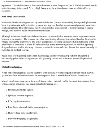 FM 24-18 CHPTR 4 PRACTICAL CONSIDERATIONS/SINGLE-CHL RADIOS
equipment. There is interference from natural sources at most frequencies, but it diminishes considerably
as the frequency is increased. At very high frequencies these disturbances have very little effect on
reception.
Man-made Interference.
Man-made interference is generated by electrical devices (such as arc welders), leakage on high-tension
lines, television sets, vehicle ignition systems, and sparking brushes on motors and generators and other
rotating machines. This interference may be intentional or unintentional. If the interference is intense
enough, it will drown out or obscure communications.
Although man-made interference is best eliminated or minimized at its source, some improvements can
be made at the receiver. The operator can often make tuning adjustments which will enable the signal to
be read through the interference. The use of a directional receiving antenna will eliminate some of the
interference if the source is not in the same direction as the transmitting station. In addition, specially
designed antenna lead-in wire may eliminate or minimize man-made interference that would normally be
picked up on the lead-in wire.
Radio noise waves coming from a man-made source tend to be vertically polarized. Therefore, a
horizontally polarized receiving antenna will generally receive less noise than a vertically polarized
antenna.
Mutual Interference.
When one communications system interferes with another, or when one particular unit within a given
system interferes with other units in the same system, there is a condition of mutual interference.
Mutual interference may appear in several forms: noise, cross talk, and/or harmonic interactions. Some
of the common conditions that cause mutual interference are--
q Spurious, undesired signals.
q Spurious receiver responses.
q Rf arcing in transmitters.
q Impedance mismatch in the antenna system.
q High-voltage pulse interference.
q Improper frequency assignments.
http://www.adtdl.army.mil/cgi-bin/atdl.dll/fm/24-18/FM24-_5.htm (7 of 8) [1/11/2002 1:55:22 PM]
 