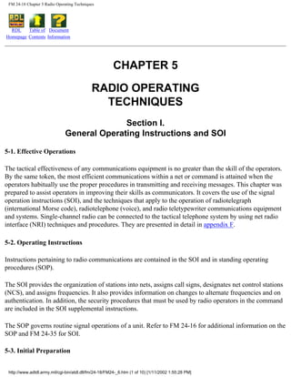FM 24-18 Chapter 5 Radio Operating Techniques
RDL
Homepage
Table of
Contents
Document
Information
CHAPTER 5
RADIO OPERATING
TECHNIQUES
Section I.
General Operating Instructions and SOI
5-1. Effective Operations
The tactical effectiveness of any communications equipment is no greater than the skill of the operators.
By the same token, the most efficient communications within a net or command is attained when the
operators habitually use the proper procedures in transmitting and receiving messages. This chapter was
prepared to assist operators in improving their skills as communicators. It covers the use of the signal
operation instructions (SOI), and the techniques that apply to the operation of radiotelegraph
(international Morse code), radiotelephone (voice), and radio teletypewriter communications equipment
and systems. Single-channel radio can be connected to the tactical telephone system by using net radio
interface (NRI) techniques and procedures. They are presented in detail in appendix F.
5-2. Operating Instructions
Instructions pertaining to radio communications are contained in the SOI and in standing operating
procedures (SOP).
The SOI provides the organization of stations into nets, assigns call signs, designates net control stations
(NCS), and assigns frequencies. It also provides information on changes to alternate frequencies and on
authentication. In addition, the security procedures that must be used by radio operators in the command
are included in the SOI supplemental instructions.
The SOP governs routine signal operations of a unit. Refer to FM 24-16 for additional information on the
SOP and FM 24-35 for SOI.
5-3. Initial Preparation
http://www.adtdl.army.mil/cgi-bin/atdl.dll/fm/24-18/FM24-_6.htm (1 of 10) [1/11/2002 1:55:28 PM]
 