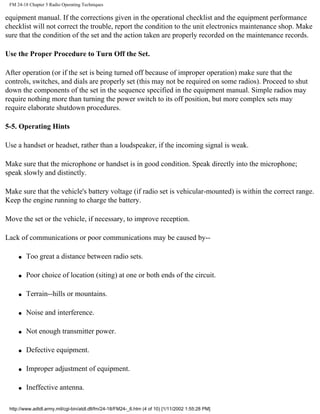FM 24-18 Chapter 5 Radio Operating Techniques
equipment manual. If the corrections given in the operational checklist and the equipment performance
checklist will not correct the trouble, report the condition to the unit electronics maintenance shop. Make
sure that the condition of the set and the action taken are properly recorded on the maintenance records.
Use the Proper Procedure to Turn Off the Set.
After operation (or if the set is being turned off because of improper operation) make sure that the
controls, switches, and dials are properly set (this may not be required on some radios). Proceed to shut
down the components of the set in the sequence specified in the equipment manual. Simple radios may
require nothing more than turning the power switch to its off position, but more complex sets may
require elaborate shutdown procedures.
5-5. Operating Hints
Use a handset or headset, rather than a loudspeaker, if the incoming signal is weak.
Make sure that the microphone or handset is in good condition. Speak directly into the microphone;
speak slowly and distinctly.
Make sure that the vehicle's battery voltage (if radio set is vehicular-mounted) is within the correct range.
Keep the engine running to charge the battery.
Move the set or the vehicle, if necessary, to improve reception.
Lack of communications or poor communications may be caused by--
q Too great a distance between radio sets.
q Poor choice of location (siting) at one or both ends of the circuit.
q Terrain--hills or mountains.
q Noise and interference.
q Not enough transmitter power.
q Defective equipment.
q Improper adjustment of equipment.
q Ineffective antenna.
http://www.adtdl.army.mil/cgi-bin/atdl.dll/fm/24-18/FM24-_6.htm (4 of 10) [1/11/2002 1:55:28 PM]
 