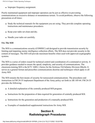 FM 24-18 Chapter 5 Radio Operating Techniques
q Improper frequency assignment.
Poorly maintained equipment and improper operation can be just as effective in preventing
communications as excessive distance or mountainous terrain. To avoid problems, observe the following
precautions at all times:
q Study the technical manuals for the equipment you are using. They provide complete operating
instructions and maintenance procedures.
q Keep your radio set clean and dry.
q Handle your radio set carefully.
5-6. The SOI
The SOI is a communications security (COMSEC) aid designed to provide transmission security by
limiting and impairing enemy intelligence collection efforts. The SOI does not provide security to the
content of messages. The SOI will provide maximum benefits when used with approved cryptographic
systems.
The SOI is a series of orders issued for technical control and coordination of a command or activity. It
provides guidance needed to ensure the speed, simplicity, and security of communications. The
classroom-training SOI is the KTV 1600 ( ) Series for the fictitious 52d Infantry Division (Mech). It
serves as a general format and prescribes communications doctrine and techniques which apply to all
Army SOI.
The SOI remains the best means of security for nonsecured communications. The procedures and
instructions in FM 24-35 implement Department of the Army policy set forth in AR 105-64. FM 24-35
provides the following:
q A detailed explanation of the centrally produced SOI program.
q Instructions for the preparation of data required for generation of centrally produced SOI.
q Instructions for the generation and production of a manually produced SOI.
q Examples of standardized supplemental instructions for Army SOI.
Section II.
Radiotelegraph Procedures
http://www.adtdl.army.mil/cgi-bin/atdl.dll/fm/24-18/FM24-_6.htm (5 of 10) [1/11/2002 1:55:28 PM]
 