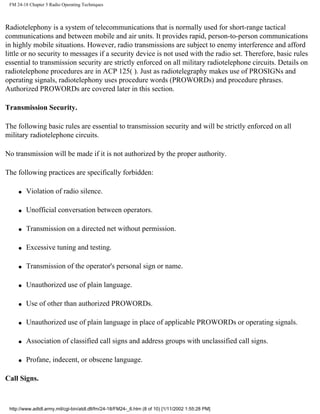 FM 24-18 Chapter 5 Radio Operating Techniques
Radiotelephony is a system of telecommunications that is normally used for short-range tactical
communications and between mobile and air units. It provides rapid, person-to-person communications
in highly mobile situations. However, radio transmissions are subject to enemy interference and afford
little or no security to messages if a security device is not used with the radio set. Therefore, basic rules
essential to transmission security are strictly enforced on all military radiotelephone circuits. Details on
radiotelephone procedures are in ACP 125( ). Just as radiotelegraphy makes use of PROSIGNs and
operating signals, radiotelephony uses procedure words (PROWORDs) and procedure phrases.
Authorized PROWORDs are covered later in this section.
Transmission Security.
The following basic rules are essential to transmission security and will be strictly enforced on all
military radiotelephone circuits.
No transmission will be made if it is not authorized by the proper authority.
The following practices are specifically forbidden:
q Violation of radio silence.
q Unofficial conversation between operators.
q Transmission on a directed net without permission.
q Excessive tuning and testing.
q Transmission of the operator's personal sign or name.
q Unauthorized use of plain language.
q Use of other than authorized PROWORDs.
q Unauthorized use of plain language in place of applicable PROWORDs or operating signals.
q Association of classified call signs and address groups with unclassified call signs.
q Profane, indecent, or obscene language.
Call Signs.
http://www.adtdl.army.mil/cgi-bin/atdl.dll/fm/24-18/FM24-_6.htm (8 of 10) [1/11/2002 1:55:28 PM]
 