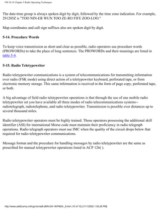 FM 24-18 Chapter 5 Radio Operating Techniques
The date-time group is always spoken digit by digit, followed by the time zone indication. For example,
291205Z is "TOO NIN-ER WUN TOO ZE-RO FIFE ZOO-LOO."
Map coordinates and call sign suffixes also are spoken digit by digit.
5-14. Procedure Words
To keep voice transmission as short and clear as possible, radio operators use procedure words
(PROWORDs) to take the place of long sentences. The PROWORDs and their meanings are listed in
table 5-4.
5-15. Radio Teletypewriter
Radio teletypewriter communications is a system of telecommunications for transmitting information
over radio (FSK mode) using direct action of a teletypewriter keyboard, perforated tape, or from
electronic memory storage. This same information is received in the form of page copy, perforated tape,
or both.
A big advantage of field radio teletypewriter operations is that through the use of one mobile radio
teletypewriter set you have available all three modes of radio telecommunications systems--
radiotelegraph, radiotelephone, and radio teletypewriter. Transmission is possible over distances up to
several thousand miles.
Radio teletypewriter operators must be highly trained. Those operators possessing the additional skill
identifier (ASI) for international Morse code must maintain their proficiency in radio telegraph
operations. Radio telegraph operators must use IMC when the quality of the circuit drops below that
required for radio teletypewriter communications.
Message format and the procedure for handling messages by radio teletypewriter are the same as
prescribed for manual teletypewriter operations listed in ACP 126( ).
http://www.adtdl.army.mil/cgi-bin/atdl.dll/fm/24-18/FM24-_6.htm (10 of 10) [1/11/2002 1:55:28 PM]
 
