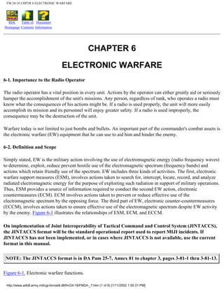FM 24-18 CHPTR 6 ELECTRONIC WARFARE
RDL
Homepage
Table of
Contents
Document
Information
CHAPTER 6
ELECTRONIC WARFARE
6-1. Importance to the Radio Operator
The radio operator has a vital position in every unit. Actions by the operator can either greatly aid or seriously
hamper the accomplishment of the unit's missions. Any person, regardless of rank, who operates a radio must
know what the consequences of his actions might be. If a radio is used properly, the unit will more easily
accomplish its mission and its personnel will enjoy greater safety. If a radio is used improperly, the
consequence may be the destruction of the unit.
Warfare today is not limited to just bombs and bullets. An important part of the commander's combat assets is
the electronic warfare (EW) equipment that he can use to aid him and hinder the enemy.
6-2. Definition and Scope
Simply stated, EW is the military action involving the use of electromagnetic energy (radio frequency waves)
to determine, exploit, reduce prevent hostile use of the electromagnetic spectrum (frequency bands) and
actions which retain friendly use of the spectrum. EW includes three kinds of activities. The first, electronic
warfare support measures (ESM), involves actions taken to search for, intercept, locate, record, and analyze
radiated electromagnetic energy for the purpose of exploiting such radiation in support of military operations.
Thus, ESM provides a source of information required to conduct the second EW action, electronic
countermeasures (ECM). ECM involves actions taken to prevent or reduce effective use of the
electromagnetic spectrum by the opposing force. The third part of EW, electronic counter-countermeasures
(ECCM), involves actions taken to ensure effective use of the electromagnetic spectrum despite EW activity
by the enemy. Figure 6-1 illustrates the relationships of ESM, ECM, and ECCM.
On implementation of Joint Interoperability of Tactical Command and Control System (JINTACCS),
the JINTACCS format will be the standard operational report used to report MIJI incidents. If
JINTACCS has not been implemented, or in cases where JINTACCS is not available, use the current
format in this manual.
NOTE: The JINTACCS format is in DA Pam 25-7, Annex 81 to chapter 3, pages 3-81-1 thru 3-81-13.
Figure 6-1. Electronic warfare functions.
http://www.adtdl.army.mil/cgi-bin/atdl.dll/fm/24-18/FM24-_7.htm (1 of 9) [1/11/2002 1:55:31 PM]
 