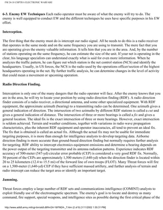 FM 24-18 CHPTR 6 ELECTRONIC WARFARE
6-3. Enemy EW Techniques Each radio operator must be aware of what the enemy will try to do. The
enemy is well equipped to conduct EW and the different techniques he uses have specific purposes in his EW
effort.
Interception.
The first thing that the enemy must do is intercept our radio signal. All he needs to do this is a radio receiver
that operates in the same mode and on the same frequency you are using to transmit. The mere fact that you
are operating gives the enemy valuable information. It tells him that you are in the area. And, by the number
of stations operating on the same frequency, he can estimate the size of the unit. If your net is operating in the
clear, his language specialists can understand exactly what is said for even more information. When he
analyzes the traffic pattern, he can figure out which station is the net control station (NCS) and identify the
headquarters. Usually, in US forces, the NCS is the radio used by the operations officer/section of the highest
headquarters operating in the net. By further traffic analysis, he can determine changes in the level of activity
that could mean a movement or upcoming operation.
Radio Direction Finding.
Interception is only one of the many dangers that the radio operator will face. After the enemy knows that you
are in the area, he will try to locate your position by using radio direction finding (RDF). A radio direction
finder consists of a radio receiver, a directional antenna, and some other specialized equipment. With RDF
equipment, the approximate azimuth (bearing) to a transmitting radio can be determined. One azimuth gives a
general indication of direction. The intersection of two azimuths by different RDF stations is called a cut and
gives a general indication of distance. The intersection of three or more bearings is called a fix and gives a
general location. The ideal fix is the exact intersection of three or more bearings. However, exact intersection
is seldom achieved. Terrain and weather conditions, together with variations in radio wave propagation
characteristics, plus the inherent RDF equipment and operator inaccuracies, all tend to prevent an ideal fix.
The fix that is obtained is called an actual fix. Although the actual fix may not be usable for immediate
targeting purposes, it is more than enough for intelligence analysts to develop targeting data. Airborne
direction finding is more accurate than ground-based direction finding but normally requires further analysis
for targeting. RDF ability to intercept electronics equipment emissions and determine a bearing depends on
the power output of the targeting transmitter and its antenna radiation patterns. Experience indicates RDF
accuracy of 500-meter (547-yd) circular error probable (CEP) is considered a very good RDF fix. Normally,
50 percent of the CEPs are approximately 1,500 meters (1,640-yd) when the direction finder is located within
20 to 25 kilometers (12.4 to 15.5 mi) of the forward line of own troops (FLOT). Many Threat forces will fire
on a 1,500-meter (1,640-yd) CEP if they have sufficient massed artillery, and further analysis of terrain and
radio intercept can reduce the target area or identify an important target.
Jamming.
Threat forces employ a large number of RDF sets and communications intelligence (COMINT) analysts to
exploit friendly use of the electromagnetic spectrum. The enemy's goal is to locate and destroy as many
command, fire support, special weapons, and intelligence sites as possible during the first critical phase of the
http://www.adtdl.army.mil/cgi-bin/atdl.dll/fm/24-18/FM24-_7.htm (2 of 9) [1/11/2002 1:55:31 PM]
 