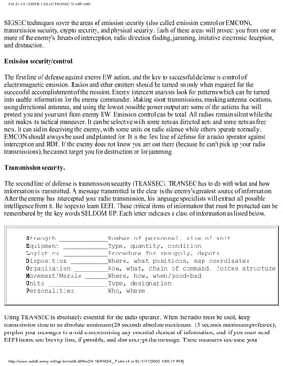 FM 24-18 CHPTR 6 ELECTRONIC WARFARE
SIGSEC techniques cover the areas of emission security (also called emission control or EMCON),
transmission security, crypto security, and physical security. Each of these areas will protect you from one or
more of the enemy's threats of interception, radio direction finding, jamming, imitative electronic deception,
and destruction.
Emission security/control.
The first line of defense against enemy EW action, and the key to successful defense is control of
electromagnetic emission. Radios and other emitters should be turned on only when required for the
successful accomplishment of the mission. Enemy intercept analysts look for patterns which can be turned
into usable information for the enemy commander. Making short transmissions, masking antenna locations,
using directional antennas, and using the lowest possible power output are some of the actions that will
protect you and your unit from enemy EW. Emission control can be total. All radios remain silent while the
unit makes its tactical maneuver. It can be selective with some nets as directed nets and some nets as free
nets. It can aid in deceiving the enemy, with some units on radio silence while others operate normally.
EMCON should always be used and planned for. It is the first line of defense for a radio operator against
interception and RDF. If the enemy does not know you are out there (because he can't pick up your radio
transmissions), he cannot target you for destruction or for jamming.
Transmission security.
The second line of defense is transmission security (TRANSEC). TRANSEC has to do with what and how
information is transmitted. A message transmitted in the clear is the enemy's greatest source of information.
After the enemy has intercepted your radio transmission, his language specialists will extract all possible
intelligence from it. He hopes to learn EEFI. These critical items of information that must be protected can be
remembered by the key words SELDOM UP. Each letter indicates a class of information as listed below.
Strength _____________Number of personnel, size of unit
Equipment ____________Type, quantity, condition
Logistics ____________Procedure for resupply, depots
Disposition __________Where, what positions, map coordinates
Organization _________How, what, chain of command, forces structure
Movement/Morale ______Where, how, when/good-bad
Units ________________Type, designation
Personalities ________Who, where
Using TRANSEC is absolutely essential for the radio operator. When the radio must be used, keep
transmission time to an absolute minimum (20 seconds absolute maximum: 15 seconds maximum preferred);
preplan your messages to avoid compromising any essential element of information; and, if you must send
EEFI items, use brevity lists, if possible, and also encrypt the message. These measures decrease your
http://www.adtdl.army.mil/cgi-bin/atdl.dll/fm/24-18/FM24-_7.htm (4 of 9) [1/11/2002 1:55:31 PM]
 