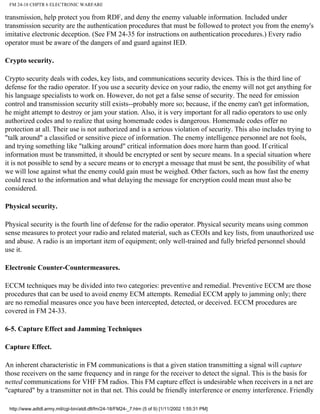 FM 24-18 CHPTR 6 ELECTRONIC WARFARE
transmission, help protect you from RDF, and deny the enemy valuable information. Included under
transmission security are the authentication procedures that must be followed to protect you from the enemy's
imitative electronic deception. (See FM 24-35 for instructions on authentication procedures.) Every radio
operator must be aware of the dangers of and guard against IED.
Crypto security.
Crypto security deals with codes, key lists, and communications security devices. This is the third line of
defense for the radio operator. If you use a security device on your radio, the enemy will not get anything for
his language specialists to work on. However, do not get a false sense of security. The need for emission
control and transmission security still exists--probably more so; because, if the enemy can't get information,
he might attempt to destroy or jam your station. Also, it is very important for all radio operators to use only
authorized codes and to realize that using homemade codes is dangerous. Homemade codes offer no
protection at all. Their use is not authorized and is a serious violation of security. This also includes trying to
"talk around" a classified or sensitive piece of information. The enemy intelligence personnel are not fools,
and trying something like "talking around" critical information does more harm than good. If critical
information must be transmitted, it should be encrypted or sent by secure means. In a special situation where
it is not possible to send by a secure means or to encrypt a message that must be sent, the possibility of what
we will lose against what the enemy could gain must be weighed. Other factors, such as how fast the enemy
could react to the information and what delaying the message for encryption could mean must also be
considered.
Physical security.
Physical security is the fourth line of defense for the radio operator. Physical security means using common
sense measures to protect your radio and related material, such as CEOIs and key lists, from unauthorized use
and abuse. A radio is an important item of equipment; only well-trained and fully briefed personnel should
use it.
Electronic Counter-Countermeasures.
ECCM techniques may be divided into two categories: preventive and remedial. Preventive ECCM are those
procedures that can be used to avoid enemy ECM attempts. Remedial ECCM apply to jamming only; there
are no remedial measures once you have been intercepted, detected, or deceived. ECCM procedures are
covered in FM 24-33.
6-5. Capture Effect and Jamming Techniques
Capture Effect.
An inherent characteristic in FM communications is that a given station transmitting a signal will capture
those receivers on the same frequency and in range for the receiver to detect the signal. This is the basis for
netted communications for VHF FM radios. This FM capture effect is undesirable when receivers in a net are
"captured" by a transmitter not in that net. This could be friendly interference or enemy interference. Friendly
http://www.adtdl.army.mil/cgi-bin/atdl.dll/fm/24-18/FM24-_7.htm (5 of 9) [1/11/2002 1:55:31 PM]
 