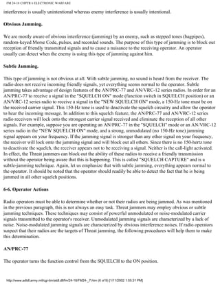 FM 24-18 CHPTR 6 ELECTRONIC WARFARE
interference is usually unintentional whereas enemy interference is usually intentional.
Obvious Jamming.
We are mostly aware of obvious interference (jamming) by an enemy, such as stepped tones (bagpipes),
random-keyed Morse Code, pulses, and recorded sounds. The purpose of this type of jamming is to block out
reception of friendly transmitted signals and to cause a nuisance to the receiving operator. An operator
usually can detect when the enemy is using this type of jamming against him.
Subtle Jamming.
This type of jamming is not obvious at all. With subtle jamming, no sound is heard from the receiver. The
radio does not receive incoming friendly signals, yet everything seems normal to the operator. Subtle
jamming takes advantage of design features of the AN/PRC-77 and AN/VRC-12 series radios. In order for an
AN/PRC-77 to receive a signal in the "SQUELCH ON" mode (function switch in SQUELCH position) or an
AN/VRC-12 series radio to receive a signal in the "NEW SQUELCH ON" mode, a 150-Hz tone must be on
the received carrier signal. This 150-Hz tone is used to deactivate the squelch circuitry and allow the operator
to hear the incoming message. In addition to this squelch feature, the AN/PRC-77 and AN/VRC-12 series
radio receivers will lock onto the strongest carrier signal received and eliminate the reception of all other
signals. For example, suppose you are operating an AN/PRC-77 in the "SQUELCH" mode or an AN/VRC-12
series radio in the "NEW SQUELCH ON" mode, and a strong, unmodulated (no 150-Hz tone) jamming
signal appears on your frequency. If the jamming signal is stronger than any other signal on your frequency,
the receiver will lock onto the jamming signal and will block out all others. Since there is no 150-hertz tone
to deactivate the squelch, the receiver appears not to be receiving a signal. Neither is the call-light activated.
In effect, the Threat jammers can block out the ability of these radios to receive a friendly transmission
without the operator being aware that this is happening. This is called "SQUELCH CAPTURE" and is a
subtle-jamming technique. Again, let us emphasize that with subtle jamming, everything appears normal to
the operator. It should be noted that the operator should readily be able to detect the fact that he is being
jammed in all other squelch positions.
6-6. Operator Actions
Radio operators must be able to determine whether or not their radios are being jammed. As was mentioned
in the previous paragraph, this is not always an easy task. Threat jammers may employ obvious or subtle
jamming techniques. These techniques may consist of powerful unmodulated or noise-modulated carrier
signals transmitted to the operator's receiver. Unmodulated jamming signals are characterized by a lack of
noise. Noise-modulated jamming signals are characterized by obvious interference noises. If radio operators
suspect that their radios are the targets of Threat jamming, the following procedures will help them to make
this determination.
AN/PRC-77
The operator turns the function control from the SQUELCH to the ON position.
http://www.adtdl.army.mil/cgi-bin/atdl.dll/fm/24-18/FM24-_7.htm (6 of 9) [1/11/2002 1:55:31 PM]
 