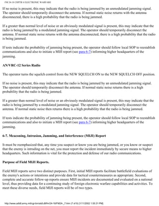 FM 24-18 CHPTR 6 ELECTRONIC WARFARE
If no noise is present, this may indicate that the radio is being jammed by an unmodulated jamming signal.
The operator should temporarily disconnect the antenna. If normal static noise returns with the antenna
disconnected, there is a high probability that the radio is being jammed.
If a greater than normal level of noise or an obviously modulated signal is present, this may indicate that the
radio is being jammed by a modulated jamming signal. The operator should temporarily disconnect the
antenna. If normal static noise returns with the antenna disconnected, there is a high probability that the radio
is being jammed.
If tests indicate the probability of jamming being present, the operator should follow local SOP to reestablish
communications and also to initiate a MIJI report (see para 6-7) informing higher headquarters of the
jamming.
AN/VRC-12 Series Radio
The operator turns the squelch control from the NEW SQUELCH ON to the NEW SQUELCH OFF position.
If no noise is present, this may indicate that the radio is being jammed by an unmodulated jamming signal.
The operator should temporarily disconnect the antenna. If normal static noise returns there is a high
probability that the radio is being jammed.
If a greater than normal level of noise or an obviously modulated signal is present, this may indicate that the
radio is being jammed by a modulated jamming signal. The operator should temporarily disconnect the
antenna. If normal static noise then returns there is a high probability that the radio is being jammed.
If tests indicate the probability of jamming being present, the operator should follow local SOP to reestablish
communications and also to initiate a MIJI report (see para 6-7) informing higher headquarters of the
jamming.
6-7. Meaconing, Intrusion, Jamming, and Interference (MIJI) Report
It must be reemphasized that, any time you suspect or know you are being jammed, or you know or suspect
that the enemy is intruding on the net, you must report the incident immediately by secure means to higher
headquarters. Such information is vital for the protection and defense of our radio communications.
Purpose of Field MIJI Reports.
Field MIJI reports serve two distinct purposes. First, initial MIJI reports facilitate battlefield evaluations of
the enemy's actions or intentions and provide data for tactical countermeasures as appropriate. Second,
complete and accurate follow-up reports ensure MIJI incidents are documented and evaluated on a national
level, thus providing data for a continuing study of foreign electronic warfare capabilities and activities. To
meet these diverse needs, field MIJI reports will be of two types.
http://www.adtdl.army.mil/cgi-bin/atdl.dll/fm/24-18/FM24-_7.htm (7 of 9) [1/11/2002 1:55:31 PM]
 