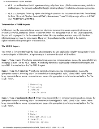 FM 24-18 CHPTR 6 ELECTRONIC WARFARE
q MIJI 1--An abbreviated initial report containing only those items of information necessary to inform
headquarters of the incident and enable them to initiate evaluatory/retaliatory actions as appropriate.
q MIJI 2--A complete follow-up report containing all details of the incident which will be forwarded to
the Joint Electronic Warfare Center (JEWC), San Antonio, Texas 78243 (message address is JEWC
SAN ANTONIO TX//OPM//).
Transmission of MIJI Reports.
MIJI reports may be transmitted over nonsecure electronic means when secure communications are not
available, however, the textual content of the MIJI report will be secured by an off-line (manual) system.
Reports will be prepared in the format outlined below. Brevity numbers pertinent to specific line item
information are provided for some items. These brevity numbers must be encoded in the numeral
cipher/authentication system prior to transmission.
The MIJI 1 Report.
This report is forwarded through the chain of command to the unit operations center by the operator who is
experiencing the MIJI incident. A separate report is submitted for each MIJI incident.
Item 1 - Type report. When being transmitted over nonsecure communications means, the numerals 022 are
encrypted as Item 1 of the MIJI 1 report. When being transmitted over secure communications means, the
term MIJI 1 is used as Item 1 of the MIJI 1 report.
Item 2 - Type MIJI incident. When being transmitted over nonsecure communications means, the
appropriate numeral preceding one of the items below is encrypted as Item 2 of the MIJI 1 report. When
being transmitted over secure communications means, the appropriate term below is used as Item 2 of the
MIJI 1 report.
1 Meaconing
2 Intrusion
3 Jamming
4 Interference
Item 3 - Type of equipment affected. When being transmitted over nonsecure communications means, the
appropriate numeral preceding one of the terms below is encrypted as Item 3 of the MIJI 1 report. When
being transmitted over secure communications means, the appropriate term below is used as Item 3 of the
MIJI 1 report.
1 Radio
2 Radar
3 Navigational aid
4 Satellite
5 Electro-optics
http://www.adtdl.army.mil/cgi-bin/atdl.dll/fm/24-18/FM24-_7.htm (8 of 9) [1/11/2002 1:55:31 PM]
 