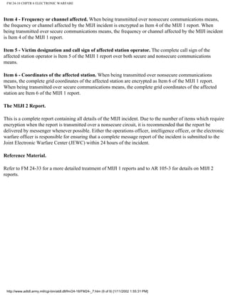 FM 24-18 CHPTR 6 ELECTRONIC WARFARE
Item 4 - Frequency or channel affected. When being transmitted over nonsecure communications means,
the frequency or channel affected by the MIJI incident is encrypted as Item 4 of the MIJI 1 report. When
being transmitted over secure communications means, the frequency or channel affected by the MIJI incident
is Item 4 of the MIJI 1 report.
Item 5 - Victim designation and call sign of affected station operator. The complete call sign of the
affected station operator is Item 5 of the MIJI 1 report over both secure and nonsecure communications
means.
Item 6 - Coordinates of the affected station. When being transmitted over nonsecure communications
means, the complete grid coordinates of the affected station are encrypted as Item 6 of the MIJI 1 report.
When being transmitted over secure communications means, the complete grid coordinates of the affected
station are Item 6 of the MIJI 1 report.
The MIJI 2 Report.
This is a complete report containing all details of the MIJI incident. Due to the number of items which require
encryption when the report is transmitted over a nonsecure circuit, it is recommended that the report be
delivered by messenger whenever possible. Either the operations officer, intelligence officer, or the electronic
warfare officer is responsible for ensuring that a complete message report of the incident is submitted to the
Joint Electronic Warfare Center (JEWC) within 24 hours of the incident.
Reference Material.
Refer to FM 24-33 for a more detailed treatment of MIJI 1 reports and to AR 105-3 for details on MIJI 2
reports.
http://www.adtdl.army.mil/cgi-bin/atdl.dll/fm/24-18/FM24-_7.htm (9 of 9) [1/11/2002 1:55:31 PM]
 