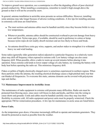FM 24-18 CHPTR 7 RADIO OPERATIONS/UNUSUAL CONDITIONS
To improve ground wave operation, use a counterpoise to offset the degrading effects of poor electrical
ground conductivity. When installing a counterpoise, remember to install it high enough above the
ground so that it will not be covered by snow.
In general, antenna installation in arcticlike areas presents no serious difficulties. However, installing
some antennas may take longer because of adverse working conditions. A few tips for installing antennas
in extremely cold areas are listed below.
q The mast sections and antenna cables must be handled carefully since they become brittle in very
low temperatures.
q Whenever possible, antenna cables should be constructed overhead to prevent damage from heavy
snow and frost. Nylon rope guys, if available, should be used in preference to cotton or hemp
because nylon ropes do not readily absorb moisture and are less likely to freeze and break.
q An antenna should have extra guy wires, supports, and anchor stakes to strengthen it to withstand
heavy ice and wind loading.
Some radios (generally older generation radios) adjusted to a particular frequency in a relatively warm
place may drift off frequency when exposed to extreme cold. Low battery voltage can also cause
frequency drift. When possible, allow a radio to warm up several minutes before placing it into
operation. Since extreme cold tends to lower output voltage of a dry battery, try warming the battery with
body heat before operating the radio set. This minimizes frequency drift.
Flakes or pellets of highly electrically charged snow is sometimes experienced in northern regions. When
these particles strike the antenna, the resulting electrical discharge causes a high-pitched static roar that
can blanket all frequencies. To overcome this static, antenna elements can be covered with polystyrene
tape and shellac.
7-3. Maintenance Improvement in Arcticlike Areas
The maintenance of radio equipment in extreme cold presents many difficulties. Radio sets must be
protected from blowing snow, since snow will freeze to dials and knobs, and blow into the wiring to
cause shorts and grounds. Cords and cables must be handled carefully since they may lose their
flexibility in extreme cold. All radio equipment and power units must be properly winterized. Check the
appropriate TM for winterization procedures. A few tips for maintenance in arctic areas are listed below.
Power Units.
As the temperature goes down, it becomes increasingly difficult to operate and maintain generators. They
should be protected as much as possible from the weather.
http://www.adtdl.army.mil/cgi-bin/atdl.dll/fm/24-18/FM24-_8.htm (2 of 11) [1/11/2002 1:55:35 PM]
 