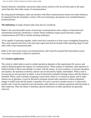 FM 24-18 CHPTR 1 INTRO TO SINGLE-CHANNEL RADIO COMM
Natural obstacles, minefields, and terrain under enemy control or fire do not limit radio to the same
extent that they limit other means of communications.
By using special techniques, radio can interface with other communications means (net radio interface),
be separated from the immediate vicinity of the user (remoting), and operate over extended distances
(retransmission).
The limitations of single-channel radio must also be considered.
Radio is the most detectable means of electronic communications and is subject to intentional and
unintentional electronic interference. Current Threat conditions require good electronic counter-
countermeasures (ECCM) to include remoting techniques.
To be capable of operating together, radios must have common or at least some overlapping frequencies.
They must transmit and receive the same type signal and must be located within operating range of each
other with a clear transmission path.
Radio is the least secure means of communications, and it must be assumed that interception occurs
every time a transmitter is placed in operation.
1-3. Tactical Applications
The extent to which radio is used in combat operations depends on the requirements for secrecy and
surprise balanced against the urgency of communications. When surprise is important, radio operation is
limited initially to those units already in contact with the enemy. In some instances, to increase deception
and surprise, the operation of dummy stations may be directed by higher commanders. When a unit is
moving into an area just prior to attack, it may be directed to maintain listening silence until the attack is
launched. When a unit is already occupying a sector from which it is to launch an attack, and its radio
stations are in operation, it may be directed to maintain normal radio operations without substantial
change in traffic load until the attack is launched. If a unit is moved to another sector or is relieved by
another unit, it may be required to provide dummy radio stations to continue operations until the attack is
fully underway. Once the attack is launched, special restrictions on radio operations are generally
removed.
http://www.adtdl.army.mil/cgi-bin/atdl.dll/fm/24-18/FM24-_2.htm (2 of 2) [1/11/2002 1:54:57 PM]
 