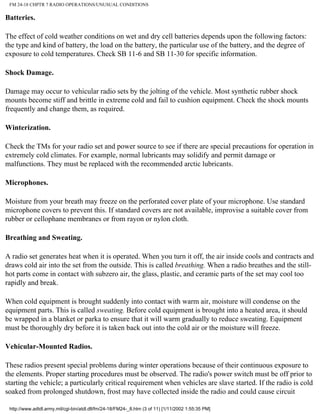 FM 24-18 CHPTR 7 RADIO OPERATIONS/UNUSUAL CONDITIONS
Batteries.
The effect of cold weather conditions on wet and dry cell batteries depends upon the following factors:
the type and kind of battery, the load on the battery, the particular use of the battery, and the degree of
exposure to cold temperatures. Check SB 11-6 and SB 11-30 for specific information.
Shock Damage.
Damage may occur to vehicular radio sets by the jolting of the vehicle. Most synthetic rubber shock
mounts become stiff and brittle in extreme cold and fail to cushion equipment. Check the shock mounts
frequently and change them, as required.
Winterization.
Check the TMs for your radio set and power source to see if there are special precautions for operation in
extremely cold climates. For example, normal lubricants may solidify and permit damage or
malfunctions. They must be replaced with the recommended arctic lubricants.
Microphones.
Moisture from your breath may freeze on the perforated cover plate of your microphone. Use standard
microphone covers to prevent this. If standard covers are not available, improvise a suitable cover from
rubber or cellophane membranes or from rayon or nylon cloth.
Breathing and Sweating.
A radio set generates heat when it is operated. When you turn it off, the air inside cools and contracts and
draws cold air into the set from the outside. This is called breathing. When a radio breathes and the still-
hot parts come in contact with subzero air, the glass, plastic, and ceramic parts of the set may cool too
rapidly and break.
When cold equipment is brought suddenly into contact with warm air, moisture will condense on the
equipment parts. This is called sweating. Before cold equipment is brought into a heated area, it should
be wrapped in a blanket or parka to ensure that it will warm gradually to reduce sweating. Equipment
must be thoroughly dry before it is taken back out into the cold air or the moisture will freeze.
Vehicular-Mounted Radios.
These radios present special problems during winter operations because of their continuous exposure to
the elements. Proper starting procedures must be observed. The radio's power switch must be off prior to
starting the vehicle; a particularly critical requirement when vehicles are slave started. If the radio is cold
soaked from prolonged shutdown, frost may have collected inside the radio and could cause circuit
http://www.adtdl.army.mil/cgi-bin/atdl.dll/fm/24-18/FM24-_8.htm (3 of 11) [1/11/2002 1:55:35 PM]
 