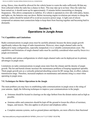 FM 24-18 CHPTR 7 RADIO OPERATIONS/UNUSUAL CONDITIONS
arcing. Hence, time should be allowed for the vehicle heater to warm the radio sufficiently 80 that any
frost collected within the radio has a chance to thaw. This may take up to an hour. Once the radio has
been turned on, it should warm up for approximately 15 minutes before transmitting or changing
frequencies. This allows components to stabilize. If a vehicle is operated at a low idle with radios, heater,
and lights on, the batteries may run down. Before increasing engine revolutions per minute to charge the
batteries, radios should be turned off to avoid an excessive power surge. A light coat of silicon
compound on antenna mast connections helps to keep them from freezing together and becoming hard to
dismantle.
Section II.
Operations in Jungle Areas
7-4. Capabilities and Limitations
Radio communications in jungle areas must be carefully planned, because the dense jungle growth
significantly reduces the range of radio transmission. However, since single-channel radio can be
deployed in many configurations, especially manpacked, it is a valuable communications asset. The
capabilities and limitations of single-channel radio must be carefully considered when used by forces in a
jungle environment.
The mobility and various configurations in which single-channel radio can be deployed are its primary
advantages in jungle areas.
Limitations on radio communications in jungle areas stem from the climate and the density of jungle
growth. The hot and humid climate increases the maintenance problems of keeping equipment operable.
Thick jungle growth acts as a vertically polarized absorbing screen for RF energy that, in effect, reduces
transmission range. Therefore, increased emphasis on maintenance and antenna siting is a must when
operating in jungle areas.
7-5. Techniques for Better Operations in the Jungle
The main problem you may have in establishing radio communications in jungle areas is the siting of
your antenna. Apply the following techniques to improve your communications in the jungle:
q Antennas should be located in clearings on the edge farthest from the distant station and as high as
possible.
q Antenna cables and connectors should be kept off the ground to lessen the effects of moisture,
fungus, and insects. This also applies to all power and telephone cables.
q Complete antenna systems, such as ground planes and dipoles, are more effective than fractional
http://www.adtdl.army.mil/cgi-bin/atdl.dll/fm/24-18/FM24-_8.htm (4 of 11) [1/11/2002 1:55:35 PM]
 
