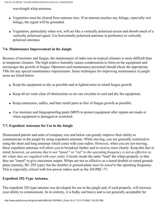 FM 24-18 CHPTR 7 RADIO OPERATIONS/UNUSUAL CONDITIONS
wavelength whip antennas.
q Vegetation must be cleared from antenna sites. If an antenna touches any foliage, especially wet
foliage, the signal will be grounded.
q Vegetation, particularly when wet, will act like a vertically polarized screen and absorb much of a
vertically polarized signal. Use horizontally polarized antennas in preference to vertically
polarized antennas.
7-6. Maintenance Improvement in the Jungle
Because of moisture and fungus, the maintenance of radio sets in tropical climates is more difficult than
in temperate climates. The high relative humidity causes condensation to form on the equipment and
encourages the growth of fungus. Operators and maintenance personnel should check the appropriate
TMs for any special maintenance requirements. Some techniques for improving maintenance in jungle
areas are listed below:
q Keep the equipment as dry as possible and in lighted areas to retard fungus growth.
q Keep all air vents clear of obstructions so air can circulate to cool and dry the equipment.
q Keep connectors, cables, and bare metal parts as free of fungus growth as possible.
q Use moisture and fungusproofing paint (MFP) to protect equipment after repairs are made or
when equipment is damaged or scratched.
7-7. Expedient Antennas for Use in the Jungle
Dismounted patrols and units of company size and below can greatly improve their ability to
communicate in the jungle by using expedient antennas. While moving, you are generally restricted to
using the short and long antennas which come with your radios. However, when you are not moving,
these expedient antennas will allow you to broadcast farther and to receive more clearly. Keep this fact in
mind; however, an antenna that is not "tuned " or "cut" to the operating frequency is not as effective as
the whips that are supplied with your radio. Circuits inside the radio "load" the whips properly so that
they are "tuned" to give maximum output. Whips are not as effective as a tuned doublet or tuned ground-
plane (namely, RC-292 type), but the doublet or ground-plane must be tuned to the operating frequency.
This is especially critical with low-power radios such as the AN/PRC-77.
Expedient 292-Type Antenna.
The expedient 292-type antenna was developed for use in the jungle and, if used properly, will increase
your ability to communicate. In its entirety, it is bulky and heavy and is not generally acceptable for
http://www.adtdl.army.mil/cgi-bin/atdl.dll/fm/24-18/FM24-_8.htm (5 of 11) [1/11/2002 1:55:35 PM]
 