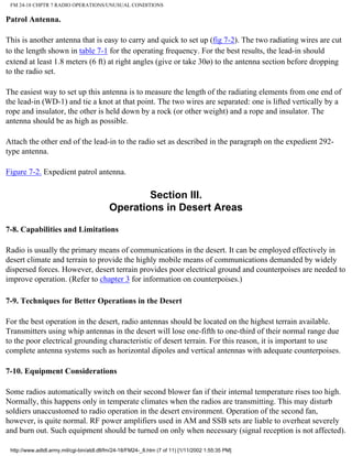 FM 24-18 CHPTR 7 RADIO OPERATIONS/UNUSUAL CONDITIONS
Patrol Antenna.
This is another antenna that is easy to carry and quick to set up (fig 7-2). The two radiating wires are cut
to the length shown in table 7-1 for the operating frequency. For the best results, the lead-in should
extend at least 1.8 meters (6 ft) at right angles (give or take 30ø) to the antenna section before dropping
to the radio set.
The easiest way to set up this antenna is to measure the length of the radiating elements from one end of
the lead-in (WD-1) and tie a knot at that point. The two wires are separated: one is lifted vertically by a
rope and insulator, the other is held down by a rock (or other weight) and a rope and insulator. The
antenna should be as high as possible.
Attach the other end of the lead-in to the radio set as described in the paragraph on the expedient 292-
type antenna.
Figure 7-2. Expedient patrol antenna.
Section III.
Operations in Desert Areas
7-8. Capabilities and Limitations
Radio is usually the primary means of communications in the desert. It can be employed effectively in
desert climate and terrain to provide the highly mobile means of communications demanded by widely
dispersed forces. However, desert terrain provides poor electrical ground and counterpoises are needed to
improve operation. (Refer to chapter 3 for information on counterpoises.)
7-9. Techniques for Better Operations in the Desert
For the best operation in the desert, radio antennas should be located on the highest terrain available.
Transmitters using whip antennas in the desert will lose one-fifth to one-third of their normal range due
to the poor electrical grounding characteristic of desert terrain. For this reason, it is important to use
complete antenna systems such as horizontal dipoles and vertical antennas with adequate counterpoises.
7-10. Equipment Considerations
Some radios automatically switch on their second blower fan if their internal temperature rises too high.
Normally, this happens only in temperate climates when the radios are transmitting. This may disturb
soldiers unaccustomed to radio operation in the desert environment. Operation of the second fan,
however, is quite normal. RF power amplifiers used in AM and SSB sets are liable to overheat severely
and burn out. Such equipment should be turned on only when necessary (signal reception is not affected).
http://www.adtdl.army.mil/cgi-bin/atdl.dll/fm/24-18/FM24-_8.htm (7 of 11) [1/11/2002 1:55:35 PM]
 
