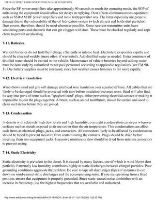 FM 24-18 CHPTR 7 RADIO OPERATIONS/UNUSUAL CONDITIONS
Since the RF power amplifiers take approximately 90 seconds to reach the operating mode, the SOP of
units using the equipment should allow for delays in replying. Dust affects communications equipment
such as SSB/AM RF power amplifiers and radio teletypewriter sets. The latter especially are prone to
damage due to the vulnerability of the oil lubrication system (which attracts and holds dust particles).
Dust covers, therefore, should be used whenever possible. Some receiver-transmitter units have
ventilating ports and channels that can get clogged with dust. These must be checked regularly and kept
clean to prevent overheating.
7-11. Batteries
Wet cell batteries do not hold their charge efficiently in intense heat. Electrolyte evaporates rapidly and
should be checked weekly (more often, if warranted). Add distilled water as needed. Extra containers of
distilled water should be carried in the vehicle. Maintenance of vehicle batteries beyond adding water
must be done only by authorized motor pool personnel according to applicable regulations (see FM 90-
3). Dry battery supplies must be increased, since hot weather causes batteries to fail more rapidly.
7-12. Electrical Insulation
Wind-blown sand and grit will damage electrical wire insulation over a period of time. All cables that are
likely to be damaged should be protected with tape before insulation becomes worn. Sand will also find
its way into parts of items such as "spaghetti cord" plugs, either preventing electrical contact or making it
impossible to join the plugs together. A brush, such as an old toothbrush, should be carried and used to
clean such items before they are joined.
7-13. Condensation
In deserts with relatively high dew levels and high humidity, overnight condensation can occur wherever
surfaces such as metals exposed to air are cooler than the air temperature. This condensation can affect
such items as electrical plugs, jacks, and connectors. All connectors likely to be affected by condensation
should be taped to prevent moisture from contaminating the contacts. Plugs should be dried before
inserting them into equipment jacks. Excessive moisture or dew should be dried from antenna connectors
to prevent arcing.
7-14. Static Electricity
Static electricity is prevalent in the desert. It is caused by many factors, one of which is wind-blown dust
particles. Extremely low humidity contributes highly to static discharges between charged particles. Poor
grounding conditions aggravate the problem. Be sure to tape all sharp edges (tips) of antennas to cut
down on wind-caused static discharges and the accompanying noise. If you are operating from a fixed
position, ensure that equipment is properly grounded. Since static-caused noise diminishes with an
increase in frequency, use the highest frequencies that are available and authorized.
http://www.adtdl.army.mil/cgi-bin/atdl.dll/fm/24-18/FM24-_8.htm (8 of 11) [1/11/2002 1:55:35 PM]
 