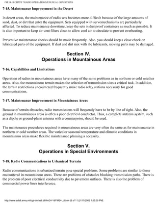 FM 24-18 CHPTR 7 RADIO OPERATIONS/UNUSUAL CONDITIONS
7-15. Maintenance Improvement in the Desert
In desert areas, the maintenance of radio sets becomes more difficult because of the large amounts of
sand, dust, or dirt that enter the equipment. Sets equipped with servomechanisms are particularly
affected. To reduce maintenance downtime, keep the sets in dustproof containers as much as possible. It
is also important to keep air vent filters clean to allow cool air to circulate to prevent overheating.
Preventive maintenance checks should be made frequently. Also, you should keep a close check on
lubricated parts of the equipment. If dust and dirt mix with the lubricants, moving parts may be damaged.
Section IV.
Operations in Mountainous Areas
7-16. Capabilities and Limitations
Operation of radios in mountainous areas have many of the same problems as in northern or cold weather
areas. Also, the mountainous terrain makes the selection of transmission sites a critical task. In addition,
the terrain restrictions encountered frequently make radio relay stations necessary for good
communications.
7-17. Maintenance Improvement in Mountainous Areas
Because of terrain obstacles, radio transmissions will frequently have to be by line of sight. Also, the
ground in mountainous areas is often a poor electrical conductor. Thus, a complete antenna system, such
as a dipole or ground-plane antenna with a counterpoise, should be used.
The maintenance procedures required in mountainous areas are very often the same as for maintenance in
northern or cold weather areas. The varied or seasonal temperature and climatic conditions in
mountainous areas make flexible maintenance planning a necessity.
Section V.
Operations in Special Environments
7-18. Radio Communications in Urbanized Terrain
Radio communications in urbanized terrain pose special problems. Some problems are similar to those
encountered in mountainous areas. There are problems of obstacles blocking transmission paths. There is
the problem of poor electrical conductivity due to pavement surfaces. There is also the problem of
commercial power lines interference.
http://www.adtdl.army.mil/cgi-bin/atdl.dll/fm/24-18/FM24-_8.htm (9 of 11) [1/11/2002 1:55:35 PM]
 