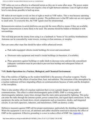 FM 24-18 CHPTR 7 RADIO OPERATIONS/UNUSUAL CONDITIONS
VHF radios are not as effective in urbanized terrain as they are in some other areas. The power output
and operating frequencies of these sets require a line of sight between antennas. Line of sight at street
level is not always possible in built-up areas.
HF radios do not require or rely on line of sight as much as VHF radios. This is true because operating
frequencies are lower and power output is greater. The problem now is that HF radio sets are not organic
to small units. To overcome this, the VHF signals must be retransmitted.
Retransmission stations in aerial platforms can provide the most effective means if they are available.
Organic retransmission is more likely to be used. The antenna should be hidden or blended in with
surroundings.
This will help prevent the enemy from using it as a landmark to "home in" his artillery bombardment.
Antennas can be concealed by water towers, existing civilian antennas, or steeples.
Here are some other steps that should be taken within urbanized terrain:
q Park radio-equipped vehicles inside buildings for cover and concealment.
q Dismount radio equipment and install it inside buildings (in basement, if available).
q Place generators against buildings or under sheds to decrease noise and provide concealment
(adequate ventilation must be provided to prevent heat buildup and subsequent failure of
generator).
7-19. Radio Operations in a Nuclear, Biological, and Chemical Environment
One of the realities of fighting on the modern battlefield is the presence of nuclear weapons. Nearly
everyone is aware of the effects of nuclear blast, heat, and radiation. The ionization of the atmosphere by
a nuclear explosion will have degrading effects on communications because of static and the disruption
of the ionosphere.
There is also another effect of a nuclear explosion that is even a greater danger to our radio
communications. This effect is called electromagnetic pulse (EMP). EMP is a strong pulse of
electromagnetic radiation, many times stronger than the static pulse generated by lightning. This pulse
can enter the radio through the antenna system, power connections, and signal input connections. In the
equipment, the pulse can break down circuit components such as transistors, diodes, and integrated
circuits. It can melt capacitors, inductors, and transformers. EMP can destroy a radio.
Defensive measures against EMP call for proper maintenance, particularly the shielding of equipment.
When the equipment is not in use, all antennas and cables should be removed to decrease the effect of
EMP on the equipment. Effective grounding is a must to reduce effect of EMP. See Appendix J,
http://www.adtdl.army.mil/cgi-bin/atdl.dll/fm/24-18/FM24-_8.htm (10 of 11) [1/11/2002 1:55:35 PM]
 