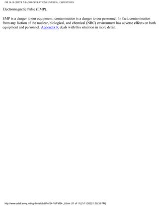 FM 24-18 CHPTR 7 RADIO OPERATIONS/UNUSUAL CONDITIONS
Electromagnetic Pulse (EMP).
EMP is a danger to our equipment: contamination is a danger to our personnel. In fact, contamination
from any faction of the nuclear, biological, and chemical (NBC) environment has adverse effects on both
equipment and personnel. Appendix K deals with this situation in more detail.
http://www.adtdl.army.mil/cgi-bin/atdl.dll/fm/24-18/FM24-_8.htm (11 of 11) [1/11/2002 1:55:35 PM]
 