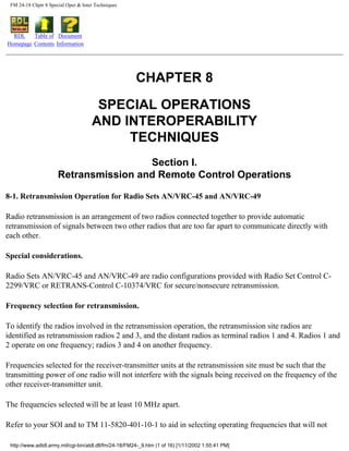 FM 24-18 Chptr 8 Special Oper & Inter Techniques
RDL
Homepage
Table of
Contents
Document
Information
CHAPTER 8
SPECIAL OPERATIONS
AND INTEROPERABILITY
TECHNIQUES
Section I.
Retransmission and Remote Control Operations
8-1. Retransmission Operation for Radio Sets AN/VRC-45 and AN/VRC-49
Radio retransmission is an arrangement of two radios connected together to provide automatic
retransmission of signals between two other radios that are too far apart to communicate directly with
each other.
Special considerations.
Radio Sets AN/VRC-45 and AN/VRC-49 are radio configurations provided with Radio Set Control C-
2299/VRC or RETRANS-Control C-10374/VRC for secure/nonsecure retransmission.
Frequency selection for retransmission.
To identify the radios involved in the retransmission operation, the retransmission site radios are
identified as retransmission radios 2 and 3, and the distant radios as terminal radios 1 and 4. Radios 1 and
2 operate on one frequency; radios 3 and 4 on another frequency.
Frequencies selected for the receiver-transmitter units at the retransmission site must be such that the
transmitting power of one radio will not interfere with the signals being received on the frequency of the
other receiver-transmitter unit.
The frequencies selected will be at least 10 MHz apart.
Refer to your SOI and to TM 11-5820-401-10-1 to aid in selecting operating frequencies that will not
http://www.adtdl.army.mil/cgi-bin/atdl.dll/fm/24-18/FM24-_9.htm (1 of 16) [1/11/2002 1:55:41 PM]
 