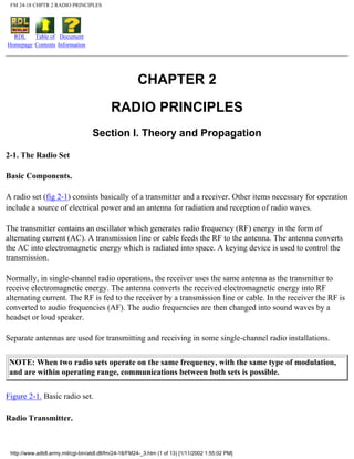 FM 24-18 CHPTR 2 RADIO PRINCIPLES
RDL
Homepage
Table of
Contents
Document
Information
CHAPTER 2
RADIO PRINCIPLES
Section I. Theory and Propagation
2-1. The Radio Set
Basic Components.
A radio set (fig 2-1) consists basically of a transmitter and a receiver. Other items necessary for operation
include a source of electrical power and an antenna for radiation and reception of radio waves.
The transmitter contains an oscillator which generates radio frequency (RF) energy in the form of
alternating current (AC). A transmission line or cable feeds the RF to the antenna. The antenna converts
the AC into electromagnetic energy which is radiated into space. A keying device is used to control the
transmission.
Normally, in single-channel radio operations, the receiver uses the same antenna as the transmitter to
receive electromagnetic energy. The antenna converts the received electromagnetic energy into RF
alternating current. The RF is fed to the receiver by a transmission line or cable. In the receiver the RF is
converted to audio frequencies (AF). The audio frequencies are then changed into sound waves by a
headset or loud speaker.
Separate antennas are used for transmitting and receiving in some single-channel radio installations.
NOTE: When two radio sets operate on the same frequency, with the same type of modulation,
and are within operating range, communications between both sets is possible.
Figure 2-1. Basic radio set.
Radio Transmitter.
http://www.adtdl.army.mil/cgi-bin/atdl.dll/fm/24-18/FM24-_3.htm (1 of 13) [1/11/2002 1:55:02 PM]
 