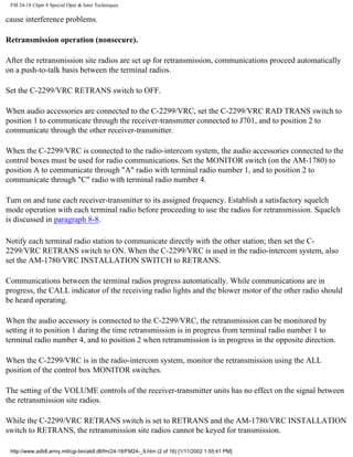 FM 24-18 Chptr 8 Special Oper & Inter Techniques
cause interference problems.
Retransmission operation (nonsecure).
After the retransmission site radios are set up for retransmission, communications proceed automatically
on a push-to-talk basis between the terminal radios.
Set the C-2299/VRC RETRANS switch to OFF.
When audio accessories are connected to the C-2299/VRC, set the C-2299/VRC RAD TRANS switch to
position 1 to communicate through the receiver-transmitter connected to J701, and to position 2 to
communicate through the other receiver-transmitter.
When the C-2299/VRC is connected to the radio-intercom system, the audio accessories connected to the
control boxes must be used for radio communications. Set the MONITOR switch (on the AM-1780) to
position A to communicate through "A" radio with terminal radio number 1, and to position 2 to
communicate through "C" radio with terminal radio number 4.
Turn on and tune each receiver-transmitter to its assigned frequency. Establish a satisfactory squelch
mode operation with each terminal radio before proceeding to use the radios for retransmission. Squelch
is discussed in paragraph 8-8.
Notify each terminal radio station to communicate directly with the other station; then set the C-
2299/VRC RETRANS switch to ON. When the C-2299/VRC is used in the radio-intercom system, also
set the AM-1780/VRC INSTALLATION SWITCH to RETRANS.
Communications between the terminal radios progress automatically. While communications are in
progress, the CALL indicator of the receiving radio lights and the blower motor of the other radio should
be heard operating.
When the audio accessory is connected to the C-2299/VRC, the retransmission can be monitored by
setting it to position 1 during the time retransmission is in progress from terminal radio number 1 to
terminal radio number 4, and to position 2 when retransmission is in progress in the opposite direction.
When the C-2299/VRC is in the radio-intercom system, monitor the retransmission using the ALL
position of the control box MONITOR switches.
The setting of the VOLUME controls of the receiver-transmitter units has no effect on the signal between
the retransmission site radios.
While the C-2299/VRC RETRANS switch is set to RETRANS and the AM-1780/VRC INSTALLATION
switch to RETRANS, the retransmission site radios cannot be keyed for transmission.
http://www.adtdl.army.mil/cgi-bin/atdl.dll/fm/24-18/FM24-_9.htm (2 of 16) [1/11/2002 1:55:41 PM]
 
