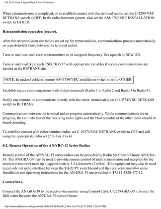 FM 24-18 Chptr 8 Special Oper & Inter Techniques
When retransmission is completed, or to establish contact with the terminal radios, set the C-2299/VRC
RETRANS switch to OFF. In the radio-intercom system, also set the AM-1780/VRC INSTALLATION
switch to OTHER.
Retransmission operation (secure).
After the retransmission site radios are set up for retransmission, communications proceed automatically
on a push-to-talk basis between the terminal radios.
Turn on and tune each receiver-transmitter to its assigned frequency. Set squelch to NEW ON.
Turn on and load (key) each TSEC/KY-57 with appropriate variables if secure communications are
desired at the RETRANS site.
NOTE: In tracked vehicles, ensure AM-1780/VRC installation switch is set to OTHER.
Establish secure communications with distant terminals (Radio 1 to Radio 2 and Radio 3 to Radio 4).
Notify one terminal to communicate directly with the other; immediately set C-10374/VRC RETRANS
switch to RETRANS.
Communications between the terminal radios progress automatically. While communications are in
progress, the call indicator of the receiving radio lights and the blower motor of the other radio should be
heard operating.
To establish contact with either terminal radio, set C-10374/VRC RETRANS switch to OFF and call
using the appropriate radio set (2 to 1 or 3 to 4).
8-2. Remote Operation of the AN/VRC-12 Series Radios
Remote control of the AN/VRC-12 series radios can be provided by Radio Set Control Group AN/GRA-
39. The AN/GRA-39 may be used to provide remote control of radio transmission and reception by the
receiver transmitter units up to approximately 3.2 kilometers (2 miles). This equipment may also be used
to provide net radio interface between the SB-22/PT switchboard and the receiver-transmitter units.
Installation and operating instructions for the AN/GRA-39 are provided in TM 11-5820-477-12.
Connections.
Connect the AN/GRA-39 to the receiver-transmitter using Control Cable C-2329/GRA-39. Connect the
field wires between the AN/GRA-39 control boxes.
http://www.adtdl.army.mil/cgi-bin/atdl.dll/fm/24-18/FM24-_9.htm (3 of 16) [1/11/2002 1:55:41 PM]
 