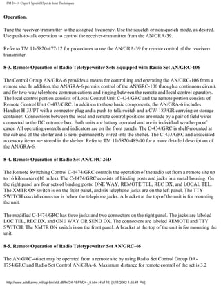 FM 24-18 Chptr 8 Special Oper & Inter Techniques
Operation.
Tune the receiver-transmitter to the assigned frequency. Use the squelch or nonsquelch mode, as desired.
Use push-to-talk operation to control the receiver-transmitter from the AN/GRA-39.
Refer to TM 11-5820-477-12 for procedures to use the AN/GRA-39 for remote control of the receiver-
transmitter.
8-3. Remote Operation of Radio Teletypewriter Sets Equipped with Radio Set AN/GRC-106
The Control Group AN/GRA-6 provides a means for controlling and operating the AN/GRC-106 from a
remote site. In addition, the AN/GRA-6 permits control of the AN/GRC-106 through a continuous circuit,
and for two-way telephone communications and ringing between the remote and local control operators.
The local control portion consists of Local Control Unit C-434/GRC and the remote portion consists of
Remote Control Unit C-433/GRC. In addition to these basic components, the AN/GRA-6 includes
Handset H-33/PT with a connector plug and a push-to-talk switch and a CW-189/GR carrying or storage
container. Connections between the local and remote control positions are made by a pair of field wires
connected to the DC entrance box. Both units are battery operated and are in individual weatherproof
cases. All operating controls and indicators are on the front panels. The C-434/GRC is shelf-mounted at
the cab end of the shelter and is semi-permanently wired into the shelter. The C-433/GRC and associated
accessory items are stored in the shelter. Refer to TM 11-5820-489-10 for a more detailed description of
the AN/GRA-6.
8-4. Remote Operation of Radio Set AN/GRC-26D
The Remote Switching Control C-1474/GRC controls the operation of the radio set from a remote site up
to 16 kilometers (10 miles). The C-1474/GRC consists of binding posts and jacks in a metal housing. On
the right panel are four sets of binding posts: ONE WAY, REMOTE TEL, REC DX, and LOCAL TEL.
The XMTR ON switch is on the front panel, and six telephone jacks are on the left panel. The TTY
SWITCH coaxial connector is below the telephone jacks. A bracket at the top of the unit is for mounting
the unit.
The modified C-1474/GRC has three jacks and two connectors on the right panel. The jacks are labeled
LOC TEL, REC DX, and ONE WAY OR SEND DX. The connectors are labeled REMOTE and TTY
SWITCH. The XMTR ON switch is on the front panel. A bracket at the top of the unit is for mounting the
unit.
8-5. Remote Operation of Radio Teletypewriter Set AN/GRC-46
The AN/GRC-46 set may be operated from a remote site by using Radio Set Control Group OA-
1754/GRC and Radio Set Control AN/GRA-6. Maximum distance for remote control of the set is 3.2
http://www.adtdl.army.mil/cgi-bin/atdl.dll/fm/24-18/FM24-_9.htm (4 of 16) [1/11/2002 1:55:41 PM]
 