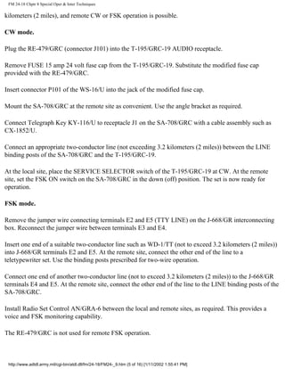 FM 24-18 Chptr 8 Special Oper & Inter Techniques
kilometers (2 miles), and remote CW or FSK operation is possible.
CW mode.
Plug the RE-479/GRC (connector J101) into the T-195/GRC-19 AUDIO receptacle.
Remove FUSE 15 amp 24 volt fuse cap from the T-195/GRC-19. Substitute the modified fuse cap
provided with the RE-479/GRC.
Insert connector P101 of the WS-16/U into the jack of the modified fuse cap.
Mount the SA-708/GRC at the remote site as convenient. Use the angle bracket as required.
Connect Telegraph Key KY-116/U to receptacle J1 on the SA-708/GRC with a cable assembly such as
CX-1852/U.
Connect an appropriate two-conductor line (not exceeding 3.2 kilometers (2 miles)) between the LINE
binding posts of the SA-708/GRC and the T-195/GRC-19.
At the local site, place the SERVICE SELECTOR switch of the T-195/GRC-19 at CW. At the remote
site, set the FSK ON switch on the SA-708/GRC in the down (off) position. The set is now ready for
operation.
FSK mode.
Remove the jumper wire connecting terminals E2 and E5 (TTY LINE) on the J-668/GR interconnecting
box. Reconnect the jumper wire between terminals E3 and E4.
Insert one end of a suitable two-conductor line such as WD-1/TT (not to exceed 3.2 kilometers (2 miles))
into J-668/GR terminals E2 and E5. At the remote site, connect the other end of the line to a
teletypewriter set. Use the binding posts prescribed for two-wire operation.
Connect one end of another two-conductor line (not to exceed 3.2 kilometers (2 miles)) to the J-668/GR
terminals E4 and E5. At the remote site, connect the other end of the line to the LINE binding posts of the
SA-708/GRC.
Install Radio Set Control AN/GRA-6 between the local and remote sites, as required. This provides a
voice and FSK monitoring capability.
The RE-479/GRC is not used for remote FSK operation.
http://www.adtdl.army.mil/cgi-bin/atdl.dll/fm/24-18/FM24-_9.htm (5 of 16) [1/11/2002 1:55:41 PM]
 